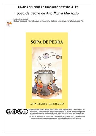 3
PRÁTICA DE LEITURA E PRODUÇÃO DE TEXTO - PLPT
Sopa de pedra de Ana Maria Machado
Leia o livro abaixo
Se tiver acesso à internet, grave um fragmento do texto e me envia via WhatsApp no PV.
© Qualquer parte desta obra pode ser reproduzida, transmitida ou
arquivada, contanto que seja mencionado o autor, mas sem poder
modificar a obra de nenhuma forma, nem utilizá-la para fins comerciais.
Os livros publicados estão sob os direitos da (BY-NC-ND) do Creative
Commons (http://creativecommons.org/licenses/by-nc-nd/3.0/br/)
 