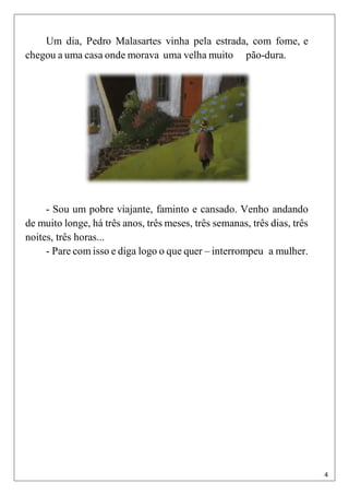 4
11
Um dia, Pedro Malasartes vinha pela estrada, com fome, e
chegou a uma casa onde morava uma velha muito pão-dura.
1
- Sou um pobre viajante, faminto e cansado. Venho andando
de muito longe, há três anos, três meses, três semanas, três dias, três
noites, três horas...
- Pare com isso e diga logo o que quer – interrompeu a mulher.
 