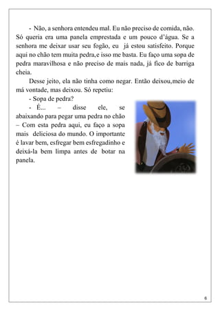 6
- Não, a senhora entendeu mal. Eu não preciso de comida, não.
Só queria era uma panela emprestada e um pouco d’água. Se a
senhora me deixar usar seu fogão, eu já estou satisfeito. Porque
aqui no chão tem muita pedra,e isso me basta. Eu faço uma sopa de
pedra maravilhosa e não preciso de mais nada, já fico de barriga
cheia.
Desse jeito, ela não tinha como negar. Então deixou,meio de
má vontade, mas deixou. Só repetiu:
- Sopa de pedra?
- É... – disse ele, se
abaixando para pegar uma pedra no chão
– Com esta pedra aqui, eu faço a sopa
mais deliciosa do mundo. O importante
é lavar bem, esfregar bem esfregadinho e
deixá-la bem limpa antes de botar na
panela.
 
