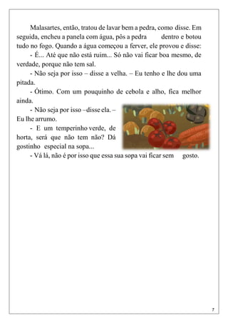 7
Malasartes, então, tratou de lavar bem a pedra, como disse. Em
seguida, encheu a panela com água, pôs a pedra dentro e botou
tudo no fogo. Quando a água começou a ferver, ele provou e disse:
- É... Até que não está ruim... Só não vai ficar boa mesmo, de
verdade, porque não tem sal.
- Não seja por isso – disse a velha. – Eu tenho e lhe dou uma
pitada.
- Ótimo. Com um pouquinho de cebola e alho, fica melhor
ainda.
- Não seja por isso –disse ela. –
Eu lhe arrumo.
- E um temperinho verde, de
horta, será que não tem não? Dá
gostinho especial na sopa...
- Vá lá, não é por isso que essa sua sopa vai ficar sem gosto.
 