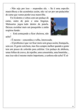 9
- Não seja por isso – respondeu ela. – Se é uma sopa tão
maravilhosa e tão econômica assim, não vai ser por um pedacinho
de carne que vamos perder essa maravilha.
Foi lá dentro e voltou com um pedaço de
carne, outro de paio e uma linguiça.
Malasartes jogou tudo dentro da panela.
Deixou cozinhar mais um pouquinho e então
respirou fundo:
- Está começando a ficar cheirosa, não
acha?
- É mesmo – concordou a velha, interessada.
- O problema é que vai ficar meio sem graça assim, branquela,
sem cor. O gosto está bom, mas fica sempre melhor quando a gente
tem um pouco de colorido para enfeitar. Um pedaço de abóbora,
umas folhas de couve, de repolho, uma cenourinha, uma batatinha...
mas isso não é mesmo muito importante, a senhora não acha? É só
 