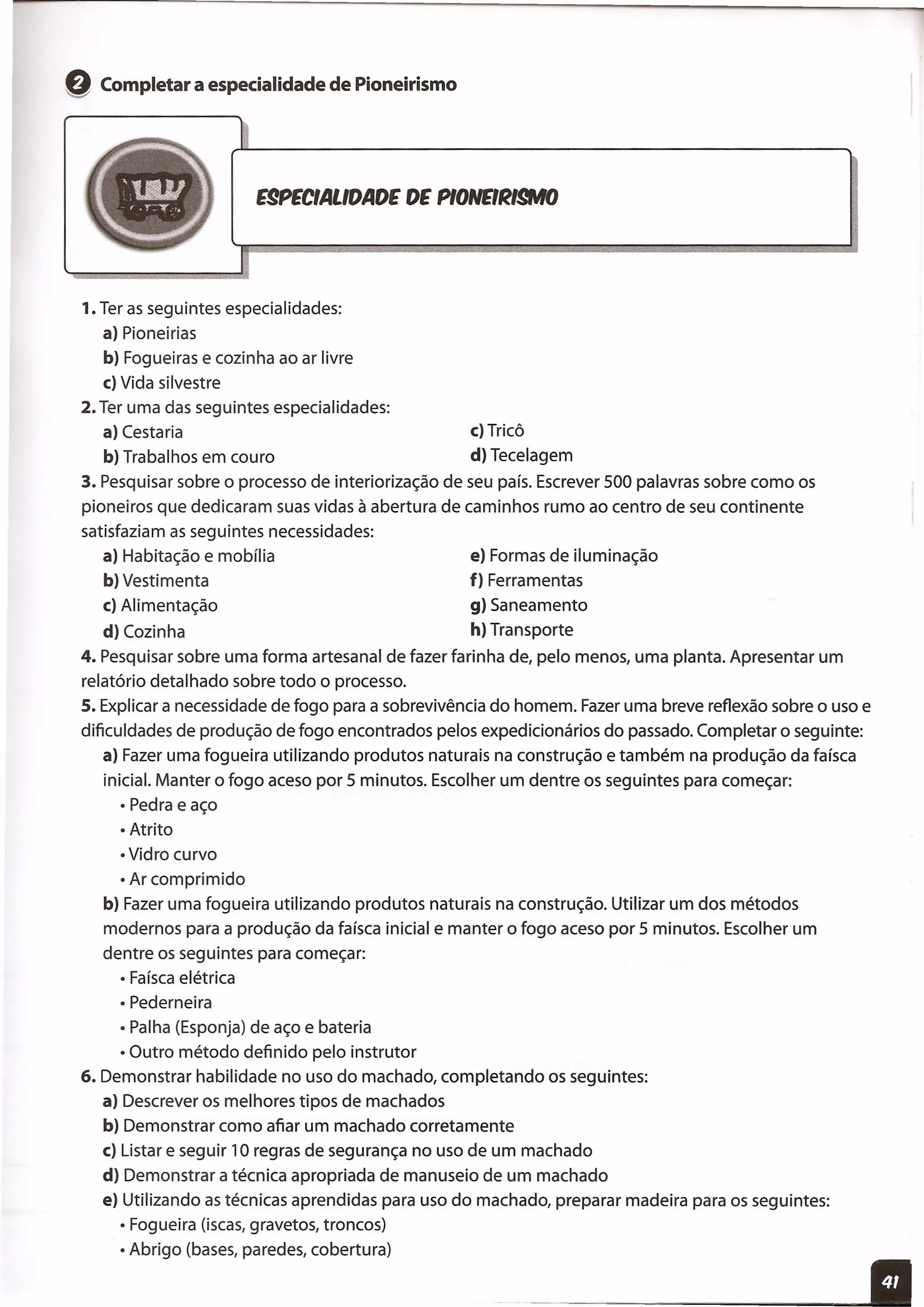 Q Completar a especialidade de Pioneirismo
E9PECIALlDADE DE PlONEl~I§MJ
1. Ter as seguintes especialidades:
a) Pioneirias
b) Fogueiras e cozinha ao ar livre
c) Vida silvestre
2. Ter uma das seguintes especialidades:
a) Cesta ria c) Tricô
b) Trabalhos em couro d) Tecelagem
3. Pesquisar sobre o processo de interiorização de seu país. Escrever 500 palavras sobre como os
pioneiros que dedicaram suas vidas à abertura de caminhos rumo ao centro de seu continente
satisfaziam as seguintes necessidades:
a) Habitação e mobília e) Formas de iluminação
b) Vestimenta f) Ferramentas
c) Alimentação g) Saneamento
d) Cozinha h) Transporte
4. Pesquisar sobre uma forma artesanal de fazer farinha de, pelo menos, uma planta. Apresentar um
relatório detalhado sobre todo o processo.
s. Explicar a necessidade de fogo para a sobrevivência do homem. Fazer uma breve reflexão sobre o uso e
dificuldades de produção de fogo encontrados pelos expedicionários do passado. Completar o seguinte:
a) Fazer uma fogueira utilizando produtos naturais na construção e também na produção da faísca
inicial. Manter o fogo aceso por 5 minutos. Escolher um dentre os seguintes para começar:
• Pedra e aço
• Atrito
• Vidro curvo
• Ar comprimido
b) Fazer uma fogueira utilizando produtos naturais na construção. Utilizar um dos métodos
modernos para a produção da faísca inicial e manter o fogo aceso por 5 minutos. Escolher um
dentre os seguintes para começar:
• Faísca elétrica
• Pederneira
• Palha (Esponja) de aço e bateria
• Outro método definido pelo instrutor
6. Demonstrar habilidade no uso do machado, completando os seguintes:
a) Descrever os melhores tipos de machados
b) Demonstrar como afiar um machado corretamente
c) Lista r e seguir 10 regras de segurança no uso de um machado
d) Demonstrar a técnica apropriada de manuseio de um machado
e) Utilizando as técnicas aprendidas para uso do machado, preparar madeira para os seguintes:
• Fogueira (iscas, gravetos, troncos)
• Abrigo (bases, paredes, cobertura)
 