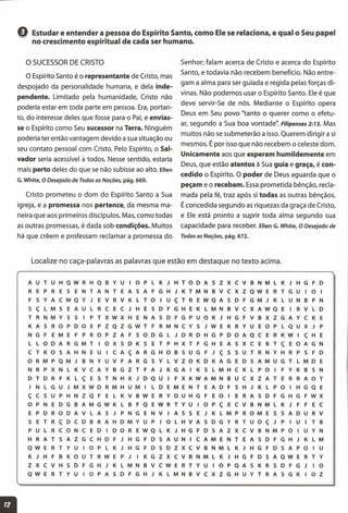 Q Estudar e entender a pessoa do Espírito Santo, como Ele se relaciona, e qual o Seu papel
no crescimento espiritual de cada ser humano.
o SUCESSOR DE CRISTO
o Espírito Santo é o representante de Cristo, mas
despojado da personalidade humana, e dela inde-
pendente. Limitado pela humanidade, Cristo não
poderia estar em toda parte em pessoa. Era, portan-
to, do interesse deles que fosse para o Pai, e envias-
se o Espírito como Seu sucessor na Terra. Ninguém
poderia ter então vantagem devido a sua situação ou
seu contato pessoal com Cristo. Pelo Espírito, o Sal-
vador seria acessível a todos. Nesse sentido, estaria
mais perto deles do que se não subisse ao alto. Ellen
G. White, O Desejado de Todas as Nações, pág. 669.
Cristo prometeu o dom do Espírito Santo a Sua
igreja, e a promessa nos pertence, da mesma ma-
neira que aos primeiros discípulos. Mas, como todas
as outras promessas, é dada sob condições. Muitos
há que crêem e professam reclamar a promessa do
Senhor; falam acerca de Cristo e acerca do Espírito
Santo, e todavia não recebem benefício. Não entre-
gam a alma para ser guiada e regida pelas forças di-
vinas. Não podemos usar o Espírito Santo. Ele é que
deve servir-Se de nós. Mediante o Espírito opera
Deus em Seu povo "tanto o querer como o efetu-
ar, segundo a Sua boa vontade': Filipenses 2:13. Mas
muitos não se submeterão a isso. Querem dirigir a si
mesmos. É por isso que não recebem o celeste dom.
Unicamente aos que esperam humildemente em
Deus, que estão atentos à Sua guia e graça, é con-
cedido o Espírito. O poder de Deus aguarda que o
peçam e o recebam. Essaprometida bênção, recla-
mada pela fé, traz após si todas as outras bênçãos.
É concedida segundo as riquezas da graça de Cristo,
e Ele está pronto a suprir toda alma segundo sua
capacidade para receber. Ellen G. White, o Desejado de
Todas as Nações, pág. 672.
Localize no caça-palavras as palavras que estão em destaque no texto acima.
A U T U H Q W R H Q B Y U I o P L K J H T o DAS Z X c V B N M L K J H G F D
R E P R E S E N T A N T E A S A F G H J K T M N B V C X Z Q W E R T G U 101
F S Y A C W Q Y J E V R V K L T o I U ç T R E W Q A S D F G M J K L U N B P N
S ç L M S E A U L R C E C J H E S D F G H E K L M N B V C X A W Q E I R V L D
T R N M Y S S I P T X W X H E NAS D F G P U o K J H G F V B X Z G A Y C K E
K A 5 R o P D o E P Z Q Z G W T F R M N C Y 5 J W E K R Y U E o P L Q U X J P
N G F E M E F P R o P Z A F 5 o D G L J D R D H G P D o A Q C E R K W I ç H E
L L o D A R G M T I o X 5 D K 5 E T P H X T F G H E A 5 X C E B T ç E o A G N
C T K o S A H N E U I C A ç A R G H o B 5 U G F J ç 5 5 U T R N Y H R P 5 F D
o R M P Q M J B N Y U V F A R G 5 Y L V Z o K D K A G E D 5 A M U G T L M D E
N R P X N L K V C A Y B G Z T F A J K G A I K 5 L M H C K L P o I F Y K B 5 N
D T D R F K L ç E 5 T N H X J D QUI F X K W A M N B U C x Z A T E R R A o T
I N L G U J M X W D R M H U M I L D E M E N T E A D F 5 H J K L P o I H G Q E
ç C 5 U P H N Z Q F E L K V B W E R Y o U H G F E o I E R A 5 D F G H G F W X
o P N E D G B A M G W K L B F Q E W R T Y U I o P ç x c V B N M L K J F F E C
E P D R o D A V L A 5 J P N G E N V I A S 5 E J K L M P R o M E 5 5 A D U R V
5 E T R ç D C D B K A H D M Y U P I o L H V A 5 D G Y R T U o ç J P I U I T B
P U L R C o N C E D I D o R E W Q L K J H G F D 5 A Z X C V B N M P o I U Y N
H R A T 5 A Z G C H D F J H G F D 5 A UNI C A M E N T E A 5 D F G H J K L M
Q W E R T Y U I o P L K J H G F D 5 D Z X c V B N M L K J H G F D 5 A P o I U
K J H F B K o U T R W E P J I K G Z X c V B N M L K J H G F D 5 A Q W E R T Y
Z x c V H 5 D F G H J K L M N B V C W E R T Y U I o P Q A 5 K R 5 D F G J I o
Q W E R T Y U I o P A 5 D F G H J K L M N B V C X Z G H U Y T R A 5 G K I o Z
11
 