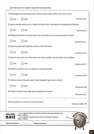 Leia Romanos 8 e depois responda às perguntas.
1) Existe alguma condenação para as pessoas que estão unidas com Cristo Jesus?
2) Quem vive de acordo com o Espírito de Deus têm a sua mente controlada pelo Espírito?
3) Obrigatoriamente nós temos que viver de acordo com a nossa natureza humana?
5) Quem tomar parte nos sofrimentos de Cristo também tomará parte na Sua glória?
o Sim o Não Romanos 8:1
Romanos 8:5
Romanos 8:12
Romanos 8:14
Romanos 8:17
Romanos 8:26
Romanos 8:28
Romanos 8:31
O Sim o Não
Data de conclusão __ L__ L Visto do instrutor _
o Sim o Não
4) Quem é guiado pelo Espírito de Deus é filho de Deus?
O Sim o Não
DSim o Não
6) O Espírito de Deus vem nos ajudar na nossa fraqueza?
o Sim o Não
7) Todas as coisas cooperam para o bem daqueles que amam a Deus?
O Sim o Não
8) Se Deus está do nosso lado, quem poderá nos vencer?
9) O que pode nos separar do amor de Deus?
PARA SABER
MAtS
• Ler o capítulo O Dom do Espírito, do livro Atos dos Apóstolos de
Ellen G.White.
• Ler o capítulo O Espírito Santo, do livro Serviço Cristão de
Ellen G.White.
Romanos 8:38 e 39
 