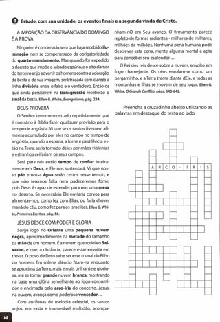 ,Q Estude, com sua unidade, os eventos finais e a segunda vinda de Cristo.
A IMPOSiÇÃO DA OBSERVÂNCIA DO DOMINGO
ÉA PROVA
Ninguém é condenado sem que haja recebido ilu-
minação nem se compenetrado da obrigatoriedade
do quarto mandamento. Mas quando for expedido
o decreto que impõe o sábado espúrio, e o alto clamor
do terceiro anjo advertir os homens contra a adoração
da besta e de sua imagem, será traçada com clareza a
linha divisória entre o falso e o verdadeiro. Então os
que ainda persistirem na transgressão receberão o
sinal da besta. Ellen G.White, Evangelismo, pág. 234.
DEUS PROVERÁ
o Senhor tem-me mostrado repetidamente que
é contrário à Bíblia fazer qualquer provisão para o
tempo de angústia. Vi que se os santos tivessem ali-
mento acumulado por eles no campo no tempo de
angústia, quando a espada, a fome e pestilência es-
tão na Terra, seria tomado deles por mãos violentas
e estranhos ceifariam os seus campos.
Será para nós então tempo de confiar inteira-
mente em Deus, e Ele nos sustentará. Vi que nos-
so pão e nossa água serão certos nesse tempo, e
que não teremos falta nem padeceremos fome,
pois Deus é capaz de estender para nós uma mesa
no deserto. Se necessário Ele enviaria corvos para
alimentar-nos, como fez com Elias, ou faria chover
maná do céu, como fez para os israelitas. Ellen G.Whi-
te, Primeiros Escritos, pág. 56.
JESUS DESCE COM PODER E GLÓRIA
Surge logo no Oriente uma pequena nuvem
negra, aproximadamente da metade do tamanho
da mão de um homem. É a nuvem que rodeia o Sal-
vador, e que, a distância, parece estar envolta em
trevas. O povo de Deus sabe ser esse o sinal do Filho
do homem. Em solene silêncio fitam-na enquanto
se aproxima da Terra, mais e mais brilhante e glorio-
sa, até se tornar grande nuvem branca, mostrando
na base uma glória semelhante ao fogo consumi-
dor e encimada pelo arco-íris do concerto. Jesus,
na nuvem, avança como poderoso vencedor ....
Com antífonas de melodia celestial, os santos
anjos, em vasta e inumerável multidão, acompa-
nham-nO em Seu avanço. O firmamento parece
repleto de formas radiantes - milhares de milhares,
milhões de milhões. Nenhuma pena humana pode
descrever esta cena, mente alguma mortal é apta
para conceber seu esplendor ....
O Rei dos reis desce sobre a nuvem, envolto em
fogo chamejante. Os céus enrolam-se como um
pergaminho, e a Terra treme diante dEle, e todas as
montanhas e ilhas se movem de seu lugar. Ellen G.
White, O Grande Conflito, págs. 640-642.
Preencha a cruzadinha abaixo utilizando as
palavras em destaque do texto ao lado.
~
I---
~
I-- I-- -
A R C o - í R I 5
-
- I--- - -
- -
~ f--- f--
f--
I---
~ I--- I---
I-- f--- '---
I
I--- - - ~
r-- -
I---- -
-
-
- ~ I-- - -
I---
I I I
L-- ~
 