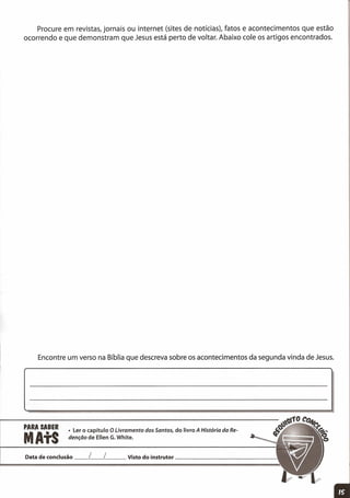 PARA SABER
MAtS
• Ler o capítulo O Livramento dos Santos, do livro A História da Re-
denção de Ellen G.White.
Procure em revistas, jornais ou internet (sites de notícias), fatos e acontecimentos que estão
ocorrendo e que demonstram que Jesus está perto de voltar. Abaixo cole os artigos encontrados.
Encontre um verso na Bíblia que descreva sobre os acontecimentos da segunda vinda de Jesus.
Data de conclusão __ L__ L Visto do instrutor _
 