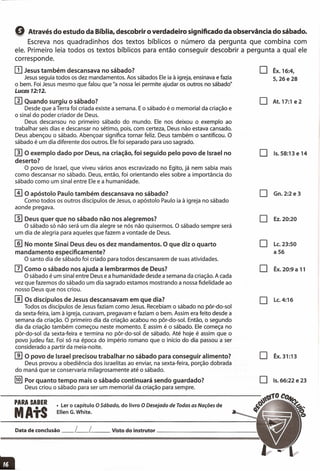 Q Através do estudo da Bíblia, descobrir o verdadeiro significado da observância do sábado.
Escreva nos quadradinhos dos textos bíblicos o número da pergunta que combina com
ele. Primeiro leia todos os textos bíblicos para então conseguir descobrir a pergunta a qual ele
corresponde.
IJJJesus também descansava no sábado?
Jesus seguia todos os dez mandamentos. Aos sábados Ele ia à igreja, ensinava e fazia
o bem. Foi Jesus mesmo que falou que "a nossa lei permite ajudar os outros no sábado"
Lucas 12:12.
rnQuando surgiu o sábado?
Desde que a Terra foi criada existe a semana. E o sábado é o memorial da criação e
o sinal do poder criador de Deus.
Deus descansou no primeiro sábado do mundo. Ele nos deixou o exemplo ao
trabalhar seis dias e descansar no sétimo, pois, com certeza, Deus não estava cansado.
Deus abençou o sábado. Abençoar significa tornar feliz. Deus também o santificou. O
sábado é um dia diferente dos outros. Ele foi separado para uso sagrado.
rnO exemplo dado por Deus, na criação, foi seguido pelo povo de Israel no
deserto?
O povo de Israel, que viveu vários anos escravizado no Egito, já nem sabia mais
como descansar no sábado. Deus, então, foi orientando eles sobre a importância do
sábado como um sinal entre Ele e a humanidade.
o Êx.16:4,
5,26 e 28
o At.17:1 e2
o 15.58:13 e 14
[i}O apóstolo Paulo também descansava no sábado?
Como todos os outros discípulos de Jesus, o apóstolo Paulo ia à igreja no sábado
aonde pregava.
m Deus quer que no sábado não nos alegremos?
O sábado só não será um dia alegre se nós não quisermos. O sábado sempre será
um dia de alegria para aqueles que fazem a vontade de Deus.
/]] No monte Sinai Deus deu os dez mandamentos. O que diz o quarto
mandamento especificamente?
O santo dia de sábado foi criado para todos descansarem de suas atividades.
IIJComo o sábado nos ajuda a lembrarmos de Deus?
O sábado é um sinal entre Deus e a humanidade desde a semana da criação. A cada
vez que fazemos do sábado um dia sagrado estamos mostrando a nossa fidelidade ao
nosso Deus que nos criou.
[]] Os discípulos de Jesus descansavam em que dia?
Todos os discípulos de Jesus faziam como Jesus. Recebiam o sábado no pôr-da-sol
da sexta-feira, iam à igreja, curavam, pregavam e faziam o bem. Assim era feito desde a
semana da criação. O primeiro dia da criação acabou no pôr-da-sol. Então, o segundo
dia da criação também começou neste momento. E assim é o sábado. Ele começa no
pôr-da-sol da sexta-feira e termina no pôr-da-sol de sábado. Até hoje é assim que o
povo judeu faz. Foi só na época do império romano que o início do dia passou a ser
considerado a partir da meia-noite.
[[I O povo de Israel precisou trabalhar no sábado para conseguir alimento?
Deus provou a obediência dos israelitas ao enviar, na sexta-feira, porção dobrada
do maná que se conservaria milagrosamente até o sábado.
!§} Por quanto tempo mais o sábado continuará sendo guardado?
Deus criou o sábado para ser um memorial da criação para sempre.
o Gn.2:2e3
o EZ.20:20
o LC.23:50
a 56
o Êx. 20:9 a 11
o LC.4:16
o Êx.31:13
o 15.66:22 e 23
PARA SABER
MAtS
• Ler o capítulo O Sábado, do livro O Desejado de Todas as Nações de
Ellen G.White.
Data de conclusão __ L__ L Visto do instrutor _
 