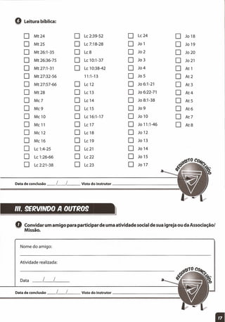 Q Leitura bíblica:
O Mt24 O Le 2:39-52 O Le 24 O Jo 18
O Mt25 O Le 7:18-28 O Jo 1 O Jo 19
O Mt 26:1-35 O Le8 O Jo 2 O Jo 20
O Mt 26:36-75 O Le 10:1-37 O Jo 3 O Jo 21
O Mt27:1-31 O Le 10:38-42 O Jo4 O At 1
O Mt 27:32-56 11:1-13 O Jo 5 O At2
O Mt 27:57-66 O Le 12 O Jo6:1-21 O At 3
O Mt28 O Le 13 O Jo 6:22-71 O At4
O Me7 O Le 14 O Jo 8:1-38 O At5
O Me9 O Le 15 O Jo 9 O At6
O Me10 O Le 16:1-17 O Jo 10 O At 7
O Me 11 O Le 17 O Jo 11:1-46 O At8
O Me 12 O Le 18 O Jo 12
O Me 16 O Le 19 O Jo 13
O Le 1:4-25 O Le 21 O Jo 14
O Le 1:26-66 O Le 22 O Jo 15
O Le 2:21-38 O Le 23 O Jo 17
Data de conclusão _L_l __ Visto do instrutor _
111.9ERVINDO A OtnR09 }
Q Convidar um amigo para participar de uma atividade social de sua igreja ou da Associaçãol
Missão.
Nome do amigo:
Atividade realizada:
Data __ l__ l__
Data de conclusão _L_l __ Visto do instrutor _
li
 