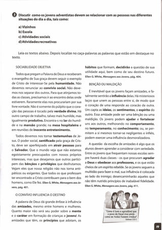 hábitos que formam, decidirão a questão de sua
utilidade aqui, bem como de seu destino futuro.
Ellen G. White, Mensagens aos Jovens, pág. 404.
Q Discutir como osjovens adventistas devem se relacionar com as pessoas nas diferentes
situações do dia a dia, tais como:
a) Vizinhos
b) Escola
c) Atividades sociais
d) Atividades recreativas
Leia os textos abaixo. Depois localize no caça-palavras as palavras que estão em destaque no
texto.
SOCIABILIDADE OBJETIVA
Todos que pregam a Palavra de Deus e receberam
o evangelho de Sua graça devem seguir o exemplo
de Cristo de interessar-Se pela humanidade. Não
devemos renunciar ao convívio social. Não deve-
mos nos separar dos outros. Para que atinjamos to-
das as classes, precisamos ir ao encontro delas onde
estiverem. Raramente elas nos procurariam por sua
livre vontade. Não é somente do púlpito que o cora-
ção das pessoas é tocado pela verdade divina. Há
outro campo de trabalho, talvez mais humilde, mas
igualmente produtivo. Encontra-s no lar do humil-
de e na mansão grande; na mesa hospitaleira e
em reuniões de inocente entretenimento.
Todos devemos nos tornar testemunhas de Je-
sus. O poder social, santificado pela graça de Cris-
to, deve ser aperfeiçoado em atrair pessoas para
o Salvador. Que o mundo veja que não estamos
egoistamente preocupados com nossos próprios
interesses, mas que desejamos que outros partici-
pem das bênçãos e privilégios que desfrutamos.
Vejam eles que nossa religião não nos torna anti-
páticos ou exigentes. Que todos os que professam
ter encontrado a Cristo contribuam para o bem dos
homens, como Ele fez. Ellen G.White, Mensagens aos Jo-
vens, pág. 401.
O CONvíVIO INFLUENCIA O DESTINO
A palavra de Deus dá grande ênfase à influência
das amizades, mesmo entre homens e mulheres.
Quanto maior não será seu poder sobre a mente
e o caráter em formação de crianças e jovens! As
amizades que têm, os princípios que adotam, os
BENÇÃO OU MALDiÇÃO
É inevitável que os jovens façam amizades, e fa-
talmente sentirão a influência delas. Há misteriosos
laços que unem as pessoas entre si, de modo que
o coração de uma responde ao coracão da outra.
Um capta as ideias, os sentimentos, o espírito do
outro. Essa amizade pode ser uma bênção ou uma
maldição. Os jovens podem ajudar e fortalecer
uns aos outros, melhorando no comportamento,
no temperamento, no conhecimento; ou, se per-
mitem a si mesmos tornar-se negligentes e infiéis,
podem exercer uma influência desmoralizadora.
A questão da escolha de amizades é algo que os
alunos devem aprender a considerar com seriedade.
Entre os jovens que frequentam nossas escolas sem-
pre haverá duas classes - os que procuram agradar
a Deus e obedecer aos professores, e os que estão
cheios de um espírito rebelde. Se osjovens seguem a
multidão para fazer o mal, sua influência é colocada
ao lado do inimigo; desencaminharão aqueles que
não têm nutrido princípios de inabalável fidelidade.
Ellen G.White, Mensagens aos Jovens, pág. 411.
"Como é bom e agradável que
o povo de Deus viva unido
como se todos fossem irmãos".
Salmos 133:1
 