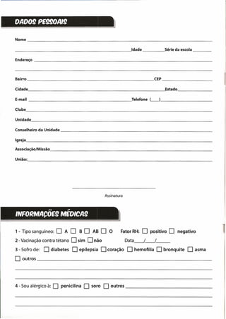 Assinatura
OA009 PE990AI9
Nome _
______________________________________ --'Idade Série da escola _
Endereço _
Bairro CEP _
Cidade ---'Estado _
E-mail Telefone <_> _
Clube _
Unidade _
Conselheiro da Unidade _
Igreja _
Associação/Missão _
União: ------------------------------------
- ~
INFORMACOE9 MEOICA9
4 - Sou alérgico à: O penicilina O soro O outros _
1 - Tipo sanguíneo: O A O B O AB O O Fator RH: O positivo O negativo
2 - Vacinação contra tétano Osim Onão Data__ /--.!__
3 - Sofro de: O diabetes O epilepsia Ocoração O hemofilia O bronquite O asma
O outros ~ _
 