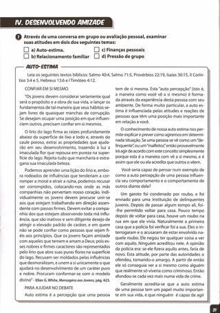 N. DE9ENVOLVENOO AMIZADE
tem de si mesma. Esta "auto percepção" (isto é,
a maneira como você vê a si mesmo) é forma-
da através da experiência desta pessoa com seu
ambiente. De forma muito particular, a auto es-
tima é influenciada pelas atitudes e reações de
pessoas que têm uma posição mais importante
em relação a você.
O conhecimento de nossa auto estima nos per-
mite explicar e prever como agiremos em determi-
nada situação. Se uma pessoa se vê como um "de-
llnquente" ou um "malfeitor;' então provavelmente
irá agir de acordo com este conceito simplesmente
porque esta é a maneira com vê a si mesmo, e é
assim que ele ou ela acredita que outros o vêem.
Você seria capaz de pensar num exemplo de
como a auto percepção de uma pessoa influen-
cia seu comportamento e o comportamento de
outros diante dele?
Um garoto foi condenado por roubo, e foi
enviado para uma instituição de delinquentes
juvenis. Depois de passar algum tempo ali, foi-
-lhe permitido voltar para casa. Pouco tempo
depois de voltar para casa, houve um roubo na
rua em que ele vivia. Naturalmente a primeira
casa que a polícia foi verificar foi a sua. Eles o in-
terrogaram e o acusaram de estar envolvido na-
quele roubo. Ele negou ter qualquer coisa a ver
com aquilo. Ninguém acreditou nele. A opinião
da polícia era: se ele fizera aquilo antes, faria de
novo. Esta atitude, por parte das autoridades o
ofendeu, tornando-o amargo. A partir de então
ele só conseguia ver a si mesmo como alguém
que realmente só viveria como criminoso. Então
afundou-se cada vez mais numa vida de crime.
Geralmente acredita-se que a auto estima
de uma pessoa tem um papel muito importan-
te em sua vida, e que ninguém é capaz de agir
==================l
oAtravés de uma conversa em grupo ou avaliação pessoal, examinar
~ suas atitudes em dois dos seguintes temas:
O a} Auto-estima. O c} Finanças pessoais
O b} Relacionamento familiar O d} Pressão de grupo
AUTo-E9TlMA
Leia os seguintes textos bíblicos: Salmo 40:4, Salmo 71:5, Provérbios 22:19, Isaías 30:15, 11 Corín-
tios 3:4 e 5, Hebreus 13:6 e ITimóteo 4:12.
CONFIAR EM SI MESMO
"Os jovens devem considerar seriamente qual
será o propósito e a obra de sua vida, e lançar os
fundamentos de tal maneira que seus hábitos se-
jam livres de quaisquer manchas de corrupção.
Se desejam ocupar uma posição em que influen-
ciem outros, precisam confiar em si mesmos.
O lírio do lago firma as raízes profundamente
abaixo da superfície de lixo e lodo e, através do
caule poroso, extrai as propriedades que ajuda-
rão em seu desenvolvimento, trazendo à luz a
imaculada flor que repousa em pureza na super-
fície do lago. Rejeita tudo que mancharia e estra-
garia sua imaculada beleza.
Podemos aprender uma lição do lírio e, embo-
ra rodeados de influências que tenderiam a cor-
romper a moral e atrair a ruína, podemos recusar
ser corrompidos, colocando-nos onde as más
companhias não pervertam nosso coração. Indi-
vidualmente os jovens devem procurar unir-se
aos que estejam trabalhando em direção ascen-
dente com passos firmes. Devem evitar a compa-
nhia dos que estejam absorvendo toda má influ-
ência, que são inativos e sem diligente desejo de
atingir o elevado padrão de caráter, e em quem
não se pode confiar como pessoas que sejam fi-
éis aos princípios. Que os jovens façam amizade
com aqueles que temem e amam a Deus; pois es-
ses nobres e firmes caracteres são representados
pelo lírio que abre suas puras flores na superfície
do lago. Recusam ser moldados pelas influências
que desmoralizam, e unem a si unicamente o que
ajudará no desenvolvimento de um caráter puro
e nobre. Procuram conformar-se com o modelo
divino" - Ellen G. White, Mensagens aos Jovens, pág. 423.
PARAAJUDAR NO DEBATE
Auto estima é a percepção que uma pessoa
 