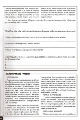 Você é capaz de imaginar diferentes exemplos de onde o seu "auto conceito" influenciou
sua maneira de comportar-se?
1) Qual foi a coisa coisa mais importante que aprendeu sobre você mesmo durante esta semana?
2) Você instituiu alguma mudança importante em sua vida durante esta semana?
a não ser em conformidade com este conceito.
Sendo assim, se alguém se vê como um péssimo
leitor, não tentará ler, e certamente não lerá em
público, de medo de passar vergonha. O nosso
auto conceito, portanto, é como uma imagem
interna de nós mesmos, que muitas vezes é uma
das piores pedras de tropeço para superar algo
ou mudar aquilo que queremos mudar em nossa
vida, ou alterar aquilo que fazemos ou não con-
seguimos fazer.
3) Como esta semana poderia ter sido melhor?
4) O que você "deixou para depois" nesta semana?
5) Identifique três decisões ou escolhas que você tomou esta semana. Quais foram os resulta-
dos destas escolhas?
1~) _
~~---------------------------------------------------------------
3~~ _
2aA~ONAMDrrOFA~LM~--------------------------------
A REGRAÁUREA
-Ao associar-se com outros, coloque-se no lugar
deles. Demonstre interesse por seus sentimentos,
suas dificuldades, decepções, alegrias e tristezas.
Identifique-se com eles, e depois faça para eles o
que, se trocassem de lugar, você gostaria que eles
fizessem para você. Essa é a verdadeira regra da
honestidade. É outra expressão da lei: "Ame aos
outros como você ama a você mesmo': Mat. 22:39.
Eessa é a essência dos ensinos dos profetas. É um
princípio do Céu, e será desenvolvido em todos
os que estiverem habilitados a participar de sua
santa convivência.
Essa regra de ouro é o princípio da verdadei-
ra cortesia, e sua mais genuína iliustração é vista
na vida e no caráter de Jesus. Oh, que raios de
suavidade e beleza resplandeciam da vida diá-
ria de nosso Salvador! Que doçura exalava só de
Sua presença! O mesmo espírito se revelará em
Seus filhos. Aqueles em quem Cristo habita se-
rão circundados de uma atmosfera divina. Suas
brancas vestes de pureza exalarão o perfume do
jardim do Senhor. Seus rostos refletirão a luz do
rosto dEle, iluminando o caminho para pés can-
sados e vacilantes:' - Ellen G. White, O Maior Discurso
de Cristo, págs. 134 e 135.
TORNAR OS PAISFELIZES
fIOSfilhos cristãos preferem o amor e aprovação
de seus pais tementes a Deus, do que toda bênção
terrena. Amarão e honrarão a seus pais. Deve cons-
tituir um dos principais cuidados de sua vida saber
como tornarão seus pais felizes:' - Ellen G. White, Men-
sagens aos Jovens, pág. 335.
PARAAJUDAR NO DEBATE
Muitas crianças nascem em lares onde há uma
 