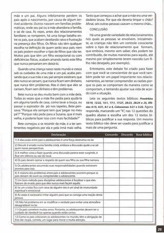 mãe e um pai. Alguns infelizmente perdem os
pais após o nascimento, por causa de algum ter-
rível acidente. Outros nascem em famílias proble-
máticas, onde seu pai ou a mãe abandona a família,
e sai de casa. Às vezes, antes dos relacionamentos
familiares se romperem, há uma longa batalha en-
tre os pais, que acabam destilando raiva e frustração
na presença dos filhos. Os filhos não têm qualquer
escolha na definição de quem serão seus pais; nem
os pais podem escolher o tipo de filhos que vão ter.
Muitos pais que têm um filho excepcional ou com
deficiências físicas, acabam amando tanto este filho
que nunca pensariam em deixá-lo,
Quando uma criança nasce neste mundo e cresce
sob os cuidados de uma mãe e um pai, acaba pen-
sando que a sua mãe e seu pai sempre existiram; que
eles nunca secansam, que nunca ficam sem dinheiro,
que nunca têm problemas. Mas é claro que eles se
cansam, ficam sem dinheiro e têm problemas.
Bete nunca se deu muito bem com a mãe dela.
Todas as vezes que a mãe lhe pedia para ajudá-Ia
em alguma tarefa de casa, como lavar a louça, ou
passar o aspirador de pó nos tapetes, Bete pen-
sava: "Porque ela sempre tem que 'pegar no meu
pé'?'"'Porque não pede para a Susana, que é mais
velha, e poderia fazer isso com mais facilidade?"
Bete começou a se ressintir da mãe, e a ter sen-
timentos negativos por ela e pela irmã mais velha.
Tanto que começou a achar que a mãe era uma ver-
dadeira bruxa. Por que ela deveria limpar o chão?
Afinal, seis outras pessoas usavam o mesmo chão ...
CONCLUSÃO
Há uma grande variedade de relacionamentos
nos quais as pessoas se envolvem. Inicialmen-
te, as crianças não têm um controle consciente
sobre o tipo de relacionamento que formam,
que embora, mesmo sem saber, eles podem ter
contribuído, de muitas maneiras para aquilo, até
mesmo por simplesmente terem nascido (um fi-
lho não desejado, por exemplo).
Entretanto, este debate foi criado para fazer
com que você se conscientize de que você tam-
bém pode ter um papel importante nos relacio-
namentos, ao tentar compreender as razões por-
que os pais se comportam da maneira como se
comportam, e tentando ajustar sua vida de acor-
do com a situação.
Leia os seguintes textos bíblicos: Provérbios
70:79, 72:22, 75:7, 77:7, 77:27,28:23,28:24 e 25, Efé-
sios 4:75, 4:37, 6:7 a 4, Colossenses 3:27 e 3:20. Agora
responda, marcando um "X': nas 12 questões do
quadro abaixo e escolha um dos 12 textos bí-
blicos para justificar a sua resposta. Um mesmo
texto bíblico não deve ser usado para justificar a
mais de uma pergunta.
1) A discussão entre pais e adolescentes é uma força destrutiva no lar
2) Discutir é errado numa família cristã, embora a discussão ajude a se ad-
quirir novas perspectivas.
3) A melhor coisa a fazer quando uma discussão parece estar surgindo, é
ficar em silêncio ou sair do local.
4) Os pais devem opinar a respeito de quem seu filho ou sua filha namora.
5) Os adolescentes assumirão suas responsabilidades quando estiverem
prontos para isso.
6) A maioria dos problemas entre pais e adolescentes ocorrem porque os
pais deixam de ouvir ou compreender o adolescente.
7) Um bom método para disciplinar adolescentes é focalizar o que eles
fizeram de errado para que eles nunca mais façam aquilo.
8) Se um cristão fica com raiva de alguém isto é um sinal de imaturidade
espiritual e emocional
9) Às vezes é necessário irritar alguém para que se consiga uma reação desta
pessoa.
10) Não há problema em se modificar a verdade para evitar uma atmosfera
desagradável no lar.
11) Os pais cometem muitos erros. Portanto, os adolescentes devem ter o
cuidado de obedecê-Ios apenas quando estão certos.
12) Como os pais colocaram os adolescentes no mundo, têm a obrigação de
Ihes dar roupa, comida, um lugar para morar e muita atenção.
11
 