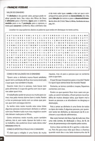 FINANCA9 PE990AI9 -------------------...
Localize no caça-palavras abaixo as palavras que estão em destaque no texto acima.
VALOR DO DINHEIRO
"0 dinheiro é de grande valor, porque pode re-
alizar grande bem. Nas mãos dos filhos de Deus
é alimento para o faminto, água para o sedento,
vestido para o nu. É proteção para o opresso, e
meio para socorrer o enfermo. Mas o dinheiro não
é de mais valor que a areia, a não ser que o em-
preguemos para prover as necessidades da vida,
para bênção de outros e para o desenvolvimen-
to da obra de Cristo:' EllenG.White,Parábolas de Jesus,
pág.351.
A U T U H A B E T B M L K Y ç E I O Y F 5 N D A D I C U E I A O L X A L M R
C A T D I N H E I R O TAS A 5 L 5 O 5 G B C X P R O T E ç A O W C 5 U T T
T D H A C A N DAS D T Y K J A D A L E L I ç M A R H O U D A L E A D B R Y
5 C A I A DAS A Y O D W J D E 5 E N V O L V I M E N T O A N K R L F E A H
E V N M C Z D V U O T M O W P 5 A N O T O T L A R R A N I M U H T O G N G L
T E C A NAS U 105 T D P L E T A N B Z C I N F G M UMA O H Y R H ç A Q
N 5 W L A G O A C A I A L A R E I A M E D N E C A T U I A O 5 G U H J A D O
E T O H O I C E D 5 R G N X F 5 I E L D T I T L A Y ç O M I U F I G K O A T
U I R T Y 5 O F F P C E O T B O J E K E C A R B O N I F E R A 5 L E L 5 D N
Q D M I N W R N H L A P A K R L A L 5 U B T 5 E D A D I 5 5 E C E N M D V E
E O T O N L R L M T N B O V L P E T R C 5 F N E N O G L I A R A P N N I D M
R T D R N 5 E O M R T C H A G U A R C T E R R D M ç TOS C E Z L A B T 5 I
F N F G U A R E T X E W A Z R E A R C A G E A V P H L I N 5 D X K C V E E L
A C 5 A D N E F P O R E N I R O F A R A M G P G A P E D R A F C J O C R T A
COMO O REISALOMÃO VIA O DINHEIRO
"Quem ama o dinheiro nunca ficará satisfeito;
quem tem a ambição de ficar rico nunca terá tudo
o que quer. Isso também é ilusão.
Quanto mais rica é a pessoa, mais bocas tem
para alimentar. Eo que ela ganha com isso é ape-
nas saber que é rica.
O trabalhador pode ter pouco ou muito para co-
mer, mas pelo menos dorme bem à noite. Porém
o rico se preocupa tanto com as coisas que pos-
sui, que nem consegue dormir.
Eu tenho visto neste mundo esta coisa triste:
algumas pessoas economizam dinheiro e sofrem
com isso. Perdem tudo num mau negócio e assim
não deixam nada para os filhos.
Como entramos neste mundo, assim também
saímos, isto é, sem nada. Apesar de todo o nos-
so trabalho, não podemos levar nada desta vida:'
Eclesiastes 5: 1O a 15.
COMO O APÓSTOLO PAULOVIA O DINHEIRO
"É claro que a religião é uma fonte de muita
riqueza, mas só para a pessoa que se contenta
com o que tem.
O que foi que trouxemos para o mundo? Nada!
Eo que é que vamos levar do mundo? Nada!
Portanto, se temos comida e roupas, fiquemos
contentes com isso.
Porém os que querem ficar ricos caem em pe-
cado, ao serem tentados, e ficam presos na arma-
dilha de muitos desejos tolos, que fazem mal e
levam as pessoas a se afundarem na desgraça e
destruição.
Pois o amor ao dinheiro é uma fonte de todos
os tipos de males. Ealgumas pessoas, por quere-
rem tanto ter dinheiro, se desviaram da fé e en-
cheram a sua vida de sofrimentos.
Mas você, homem de Deus, fuja de tudo isso.Viva
uma vida correta, de dedicação a Deus, de fé, de
amor, de perseverança e de respeito pelos outros.
Corra a boa corrida da fé e ganhe a vida eter-
na. Pois foi para essa vida que Deus o chamou
quando você deu o seu belo testemunho de fé
 