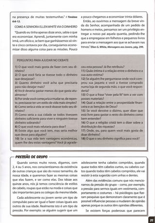 na presença de muitas testemunhas:' I Timóteo
6:6-12.
COMO A SENHORAELLENWHITEVIA O DINHEIRO
"Quando eu tinha apenas doze anos, sabia o que
era economizar. Aprendi, juntamente com minha
irmã, um ofício e, se bem que ganhássemos só vin-
te e cinco centavos por dia, conseguíamos econo-
mizar disso alguma coisa para as missões. Pouco
a pouco chegamos a economizar trinta dólares.
Então, ao ouvirmos a mensagem da breve vin-
da do Senhor, acompanhada de um pedido de
homens e meios, pensamos ser um privilégio en-
tregar a nosso pai aquela quantia, pedindo-lhe
que a empregasse em folhetos e pequenos livros
para enviar a mensagem aos que se achavam nas
trevas:' Ellen G.White, Mensagens aos Jovens, pág. 299..
PERGUNTAS PARA AJUDAR NO DEBATE
1) O que você mais gosta de fazer com seu di-
nheiro?
2) O que você faria se tivesse todo o dinheiro
que desejasse?
3) Quanto dinheiro você acha que precisaria
para não desejar mais?
4) Você deveria gastar menos do que gasta atu-
almente?
5) Por onde você começaria a mudar se,de repen-
te, precisasse ter um estilo de vida mais simples?
6) Como seria a vida se você doasse todo seu di-
nheiro?
7) Como seria a sua cidade se todos tivessem
dinheiro suficiente para viver e ninguém tivesse
dinheiro sobrando?
8) O que você mais relutaria para doar?
9) Existe algo que você tem, mas seria melhor
que desse para alguém?
10) Se a sua vida tem vantagens econômicas,
quem lhe deu estas vantagens? Você já agrade-
ceu esta pessoa? Já lhe retribuiu?
11) Quão íntima é a relação entre o dinheiro e a
sua auto-estima?
12) Se alguém lhe perguntasse onde você com-
prou sua jaqueta e você a tivesse comprado
numa loja de segunda mão, o que você respon-
deria?
13) O que a frase "viver pela fé" tem a ver com
posses materiais?
14) Qual a relação entre a prosperidade finan-
ceira e as bençãos de Deus?
15) Se você devolve o dízimo, quer dizer que
está livre para gastar o resto do dinheiro como
bem entender?
16) O que a religião cristã tem a dizer sobre a
distribuição das riquezas?
17) Onde, ou, para quem você mais gosta de
doar dinheiro?
18) O que o seu dinheiro significa para você?
PRE99ÃO DE ORfJPO ---------------------.,
Quando somos muito novos, digamos, com
2, 4 ou 5 anos, nos conscientizamos da existência
de outras crianças que são do nosso tamanho, da
nossa idade, e queremos fazer as mesmas coisas
que elas fazem, e ser como elas. Dos tdoze aos
quinze anos, nós já temos consciência de estilos
de cabelo, roupas que estão na moda e coisas que
são importantes para os colegas da mesma idade.
Cada adolescente ou jovem sente um tipo de
compulsão para ser igual e fazer coisas iguais aos
outros de sua idade. Realmente isto é um tipo de
pressão. Por exemplo: se alguém sugerir que um
adolescente tenha cabelos compridos, quando
quase todos têm cabelos curtos, ou cabelos cur-
tos quando todos têm cabelos compridos, ele vai
resistir à esta sugestão com unhas e dentes.
Além das evidências comuns que nós mencio-
namos da pressão do grupo - como, por exemplo,
a pressão para sermos iguais em vestimenta, com-
portamento e costumes - há psicólogos que fize-
ram pesquisas que demonstram claramente que é
possível influenciar pessoas a mudarem de opinião
apenas porque os outros têm opiniões diferentes.
Se existem forças poderosas que parecem
 