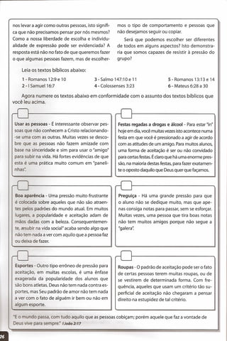 nos levar a agir como outras pessoas, isto signifi-
ca que não precisamos pensar por nós mesmos?
Como a nossa liberdade de escolha e individu-
alidade de expressão pode ser evidenciada? A
resposta está não no fato de que queremos fazer
o que algumas pessoas fazem, mas de escolher-
Leia os textos bíblicos abaixo:
1 - Romanos 12:9 e 10
2 -I Samuel16:7
mos o tipo de comportamento e pessoas que
não desejamos seguir ou copiar.
Será que podemos escolher ser diferentes
de todos em alguns aspectos? Isto demonstra-
ria que somos capazes de resistir à pressão do
grupo?
3-Salmo 147:10e 11
4 - Colossenses 3:23
5 - Romanos 13:13 e 14
6 - Mateus 6:28 a 30
Agora numere os textos abaixo em conformidade com o assunto dos textos bíblicos que
você leu acima.
o ndo passa, com tudo aquilo que as pessoas cobiçam; porém aquele que faz a vontade de
. e ara sempre:' JJoão2:17
Usar as pessoas - É interessante observar pes-
soas que não conhecem a Cristo relacionando-
-se uma com as outras. Muitas vezes se desco-
bre que as pessoas não fazem amizade com
base na sinceridade e sim para usar o "amigo"
para subir na vida. Há fortes evidências de que
esta é uma prática muito comum em "paneli-
nhas".
Boa aparência - Uma pressão muito frustrante
é colocada sobre aqueles que não são atraen-
tes pelos padrões do mundo atual. Em muitos
lugares, a popularidade e aceitação adam de
mãos dadas com a beleza. Consequentemen-
te, zesubir na vida social" acaba sendo algo que
não tem nada a ver com aquilo que a pessoa faz
ou deixa de fazer.
Esportes - Outro tipo errôneo de pressão para
aceitação, em muitas escolas, é uma ênfase
exagerada da popularidade dos alunos que
são bons atletas. Deus não tem nada contra es-
portes, mas Seu padrão de amor não tem nada
a ver com o fato de alguém ir bem ou não em
algum esporte.
Festas regadas a drogas e álcool - Para estar "in"
hoje em dia, você muitas vezes isto acontece numa !
festa em que você é pressionado a agir de acordo !
com as atitudes de um amigo. Paramuitos alunos,
uma forma de aceitação é ser ou não convidado
para certas festas. É claro que há uma enorme pres-
são, na maioria destas festas, para fazer exatamen-
te o oposto daquilo que Deus quer que façamos.
Preguiça - Há uma grande pressão para que
o aluno não se dedique muito, mas que ape-
nas consiga notas para passar, sem se esforçar.
Muitas vezes, uma pessoa que tira boas notas
não tem muitos amigos porque não segue a
"galera':
Roupas - O padrão de aceitação pode ser o fato
de certas pessoas terem muitas roupas, ou de
se vestirem de determinada forma. Com fre-
quência, aqueles que usam um critério tão su-
perficial de aceitação não chegaram a pensar
direito na estupidez de tal critério.
 