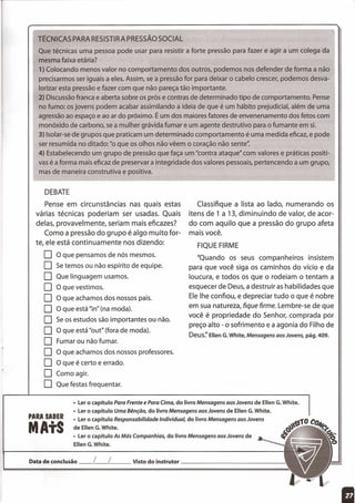 TÉCNICAS PARA RESISTIR A PRESSÃO SOCIAL
Que técnicas uma pessoa pode usar para resistir a forte pressão para fazer e agir a um colega da
mesma faixa etária?
1) Colocando menos valor no comportamento dos outros, podemos nos defender de forma a não
precisarmos ser iguais a eles. Assim, se a pressão for para deixar o cabelo crescer, podemos desva-
lorizar esta pressão e fazer com que não pareça tão importante.
2) Discussão franca e aberta sobre os prós e contras de determinado tipo de comportamento. Pense
no fumo: os jovens podem acabar assimilando a ideia de que é um hábito prejudicial, além de uma
agressão ao espaço e ao ar do próximo. É um dos maiores fatores de envenenamento dos fetos com
monóxido de carbono, se a mulher grávida fumar e um agente destrutivo para o fumante em si.
3) Isolar-se de grupos que praticam um determinado comportamento é uma medida eficaz, e pode
ser resumida no ditado: "o que os olhos não vêem o coração não sente':
4) Estabelecendo um grupo de pressão que faça um "contra ataque" com valores e práticas positi-
vas é a forma mais eficaz de preservar a integridade dos valores pessoais, pertencendo a um grupo,
mas de maneira construtiva e positiva.
DEBATE
Classifique a lista ao lado, numerando os
itens de 1 a 13, diminuindo de valor, de acor-
do com aquilo que a pressão do grupo afeta
mais você.
Pense em circunstâncias nas quais estas
várias técnicas poderiam ser usadas. Quais
delas, provavelmente, seriam mais eficazes?
Como a pressão do grupo é algo muito for-
te, ele está continuamente nos dizendo:
O O que pensamos de nós mesmos.
O Se temos ou não espírito de equipe.
O Que linguagem usamos.
O O que vestimos.
O O que achamos dos nossos pais.
O O que está "in" (na moda).
O Se os estudos são importantes ou não.
O O que está "out" (fora de moda).
O Fumar ou não fumar.
O O que achamos dos nossos professores.
O O que é certo e errado.
O Como agir.
O Que festas frequentar.
FIQUE FIRME
"Quando os seus companheiros insistem
para que você siga os caminhos do vício e da
loucura, e todos os que o rodeiam o tentam a
esquecer de Deus, a destruir as habilidades que
Ele lhe confiou, e depreciar tudo o que é nobre
em sua natureza, fique firme. Lembre-se de que
você é propriedade do Senhor, comprada por
preço alto - o sofrimento e a agonia do Filho de
Deus:' Ellen G.White, Mensagens aos Jovens, pág. 409.
• Ler o capítulo Para Frente e Para Cima, do livro Mensagens aos Jovens de Ellen G.White.
• Ler o capítulo Uma Bênção, do livro Mensagens aos Jovens de Ellen G.White.
• Ler o capítulo Responsabilidade Individual, do livro Mensagens aos Jovens
de Ellen G.White.
• Ler o capítulo As Más Companhias, do livro Mensagens aos Jovens de
Ellen G.White.
PARA SABER
MAtS
Data de conclusão __ [__ L Visto do instrutor _
I
 
