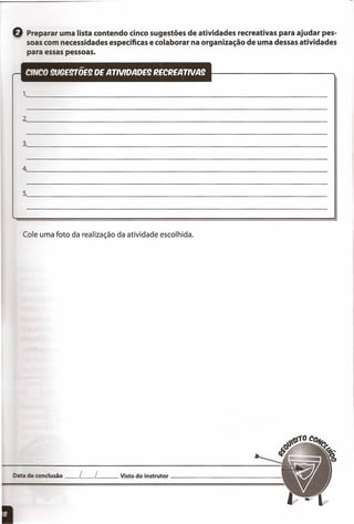 Q Preparar uma lista contendo cinco sugestões de atividades recreativas para ajudar pes-
soas com necessidades específicas e colaborar na organização de uma dessas atividades
para essas pessoas.
1.~ _
2~ _
3.~ _
4~ _
5.~ _
ata de conclusão L l__ Visto do instrutor _
Cole uma foto da realização da atividade escolhida.
 