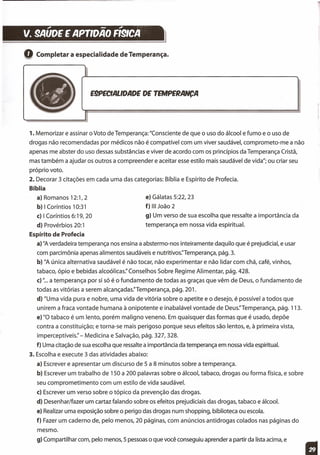 ." - ."
v. 9AUOE E APrlOAO R91CA }
Q Completar a especialidade de Temperança.
E!PECIALlOAOE DE TEMPERANCA
1. Memorizar e assinar o Voto de Temperança: "Consciente de que o uso do álcool e fumo e o uso de
drogas não recomendadas por médicos não é compatível com um viver saudável, comprometo-me a não
apenas me abster do uso dessas substâncias e viver de acordo com os princípios da Temperança Cristã,
mas também a ajudar os outros a compreender e aceitar esse estilo mais saudável de vida"; ou criar seu
próprio voto.
2. Decorar 3 citações em cada uma das categorias: Bíblia e Espírito de Profecia.
Bíblia
a) Romanos 12:1,2
b) I Corí ntios 10:31
c) I Coríntios 6:19, 20
d) Provérbios 20:1
Espírito de Profecia
a) "A verdadeira temperança nos ensina a abstermo-nos inteiramente daquilo que é prejudicial, e usar
com parcimônia apenas alimentos saudáveis e nutritivos.Temperança, pág. 3.
b) "A única alternativa saudável é não tocar, não experimentar e não lidar com chá, café, vinhos,
tabaco, ópio e bebidas alcoólicas:' Conselhos Sobre Regime Alimentar, pág. 428.
c) "... a temperança por si só é o fundamento de todas as graças que vêm de Deus, o fundamento de
todas as vitórias a serem alcançadas.Ternperança, pág. 201.
d) "Uma vida pura e nobre, uma vida de vitória sobre o apetite e o desejo, é possível a todos que
unirem a fraca vontade humana à onipotente e inabalável vontade de Deus.Temperança, pág. 113.
e) "O tabaco é um lento, porém maligno veneno. Em quaisquer das formas que é usado, depõe
contra a constituição; e torna-se mais perigoso porque seus efeitos são lentos, e, à primeira vista,
imperceptíveis:' - Medicina e Salvação, pág. 327, 328.
f) Uma citação de sua escolha que ressalte a importância da temperança em nossa vida espiritual.
3. Escolha e execute 3 das atividades abaixo:
a) Escrever e apresentar um discurso de 5 a 8 minutos sobre a temperança.
b) Escrever um trabalho de 150 a 200 palavras sobre o álcool, tabaco, drogas ou forma física, e sobre
seu comprometimento com um estilo de vida saudável.
c) Escrever um verso sobre o tópico da prevenção das drogas.
d) Desenhar/fazer um cartaz falando sobre os efeitos prejudiciais das drogas, tabaco e álcool.
e) Realizar uma exposição sobre o perigo das drogas num shopping, biblioteca ou escola.
f) Fazer um caderno de, pelo menos, 20 páginas, com anúncios antidrogas colados nas páginas do
e) Gálatas 5:22, 23
f) 111 João 2
g) Um verso de sua escolha que ressalte a importância da
temperança em nossa vida espiritual.
mesmo.
g) Compartilhar com, pelo menos, 5 pessoas o que você conseguiu aprender a partir da lista acima, e
 