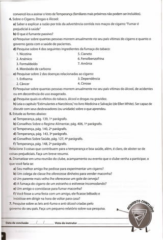 de conclusão __ L__ L Visto do instrutor _
convencê-Ios a assinar o Voto de Temperança (familiares mais próximos não podem ser incluídos).
4. Sobre o Cigarro, Drogas e Álcool:
a) Saber e explicar a razão por trás da advertência contida nos maços de cigarro: "Fumar é
prejudicial à saúde"
b) O que é fumante passivo?
c) Pesquisar sobre quantas pessoas morrem anualmente no seu país vítimas do cigarro e quanto o
governo gasta com a saúde de pacientes.
d) Pesquise sobre 4 dos seguintes ingredientes da fumaça do tabaco:
1. Nicotina 5. Cianeto
2. Arsênico 6. Fenolbenzofrina
3. Formaldeído 7. Amônia
4. Monóxido de carbono
e) Pesquisar sobre 2 das doenças relacionadas ao cigarro:
1. Enfisema 3. Dependência
2. Câncer 4. Cirrose
f) Pesquisar sobre quantas pessoas morrem anualmente no seu país vítimas do álcool, de acidentes
ou em decorrência do uso exagerado.
g) Pesquise quais os efeitos do tabaco, álcool e drogas na gravidez.
h) Leia o capítulo "Estimulantes e Narcóticos;' no livro Medicina e Salvação (de Ellen White). Ser capaz de
discutir com seus desbravadores (ou unidade) sobre o que aprendeu.
5. Estude as fontes abaixo:
a) Temperança, pág. 139, 1° parágrafo.
b) Conselhos Sobre o Regime Alimentar, pág. 406, 1° parágrafo.
c) Temperança, pág. 140,2° parágrafo.
d) Temperança, pág. 143,3° parágrafo.
e) Conselhos Sobre Saúde, pág. 127,4° parágrafo.
f) Temperança, pág. 148,2° parágrafo.
Relacione 3 coisas que contribuem para a temperança e boa saúde, além, é claro, de abster-se de
coisas prejudiciais. Faça um breve resumo.
6. Dramatizar em uma reunião do clube, acampamento ou evento que o clube venha a participar, o
que você faria se:
a) Seu melhor amigo lhe pedisse para experimentar um cigarro?
b) Um colega de classe lhe oferecesse dinheiro para vender maconha?
c) Um parente mais velho lhe oferecesse um gole de cerveja?
d) A fumaça do cigarro de um estranho o estivesse incomodando?
e) Um amigo o convidasse para fumar maconha?
f) Você fosse a uma festa com um amigo, ele ficasse bêbado e
insistisse em dirigir na hora de voltar para casa?
7. Pesquise sobre as leis anti-fumo e anti-álcool criadas pelo
overno do seu país. Faça um pequeno relatório sobre sua pesquisa.
 