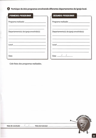 Q Participar de dois programas envolvendo diferentes departamentos da igreja local.
Programa realizado _
Departamento(s) da igreja envolvido(s)
Local _
Data
Cole fotos dos programas realizados.
Programa realizado _-'--- _
Departamento(s) da igreja envolvido(s)
Local
---------------
Data __ l__l__
Data de conclusão __ l__ l__ Visto do instrutor '
11
 