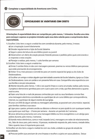e Completar a especialidade de Aventuras com Cristo.
E9PECIALlDADE DE AVENTURA! COM CRIgrO
Orientações: A especialidade deve ser cumprida por, pelo menos, 1 trimestre. Escolha uma data
para começar e apenas os projetos iniciados após essa data valerão para o cumprimento desta
especialidade.
1. Escolher 2 dos itens a seguir a realizá-Ios com constância durante, pelo menos, 3 meses:
a) Ler a Inspiração Juvenil diariamente
b) Estudar regularmente a lição da Escola Sabatina
c) Seguir o plano de leitura do ano bíblico jovem ou juvenil
d) Desenvolver um diário de oração pessoal, listando pessoas e pedidos pelos quais está orando e
as respostas a estas orações
e) Planejar e realizar, pelo menos, 1 culto familiar por semana
2. Escolher 3 dos itens a seguir a realizá-Ios:
a) Enviar 5 cartões feitos à mão com mensagens pessoais, poemas ou versos bíblicos para pessoas
que estão precisando de encorajamento.
b) Visitar 10 ou mais pessoas e convidá-Ias para um evento especial da igreja ou do clube de
Desbravadores.
c) Escolher um amigo e visitar alguém que tem estado ausente da Escola Sabatina, Igreja ou Clube
de Desbravadores. Leve um cartão e um presente feito em casa. Compartilhe esta experiência com
sua família e ore por esta pessoa.
d) Manter durante, pelo menos, 1 mês o seu quarto limpo e a cama arrumada; realizar, pelo menos,
3 projetos e demonstrar gentileza para com o pai e para com a mãe, que Ihes demonstre o quanto
você os ama.
e) Fazer uma lista de e-mails de pessoas conhecidas por você ou seus familiares e enviar-Ihes
uma mensagem eletrônica convidando-os a participar de um curso bíblico por correspondência,
internet, ou a participar de algum evento de sua igreja.
f) Levar um OVO de algum sermão ou mensagem adventista, se possível com uma música especial,
para famílias vizinhas à sua casa.v
g) Ligar para o pastor, primeiro ancião ou diácono e oferecer-se para ajudá-Io com quaisquer tarefas
que queira que você faça - 2 horas por semana - durante um período de 3 semanas.
h) Levar alimento juntamente com uma mensagem bíblica ou livro evangelístico a um abrigo para
pobres durante, pelo menos, 3 semanas.
i) Usando meios eletrônicos, como e-mail, torpedo (sms), mensagens em redes de relacionamento,
etc., falar de Jesus para, pelo menos, 10 pessoas, recebendo resposta de, pelo menos, metade delas.
Fale o quanto Jesus é importante para você.
3. Escolher um dos itens a seguir e realizá-Ios com seu clube, unidade ou grupo de estudo da
especialidade:
a) Procurar jardins que precisam de uma limpeza e recolher a sujeira em sacos plásticos. Deixar
 