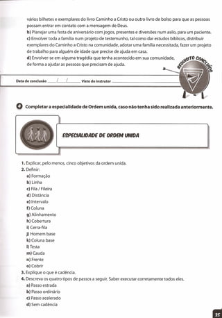 vários bilhetes e exemplares do livro Caminho a Cristo ou outro livro de bolso para que as pessoas
possam entrar em contato com a mensagem de Deus.
b) Planejar uma festa de aniversário com jogos, presentes e diversões num asilo, para um paciente.
c) Envolver toda a família num projeto de testemunho, tal como dar estudos bíblicos, distribuir
exemplares do Caminho a Cristo na comunidade, adotar uma família necessitada, fazer um projeto
de trabalho para alguém de idade que precise de ajuda em casa.
d) Envolver-se em alguma tragédia que tenha acontecido em sua comunidade,
de forma a ajudar as pessoas que precisam de ajuda.
Data de conclusão __ [__ [ Visto do instrutor _
Q Completar a especialidade de Ordem unida, caso não tenha sido realizada anteriormente.
E9PECIALlDADE DE ORDEM UNIDA
1. Explicar, pelo menos, cinco objetivos da ordem unida.
2. Definir:
a) Formação
b) Linha
c) Fila / Fileira
d) Distância
e) Intervalo
f) Coluna
g) Alinhamento
h) Cobertura
i) Cerra-fila
j) Homem base
k) Coluna base
I) Testa
m) Cauda
n) Frente
o) Cobrir
3. Explique o que é cadência.
4. Descreva os quatro tipos de passos a seguir. Saber executar corretamente todos eles.
a) Passo estrada
b) Passo ordinário
c) Passo acelerado
d) Sem cadência
 