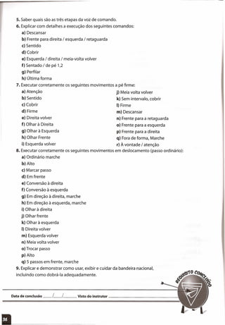 s. Saber quais são as três etapas da voz de comando.
6. Explicar com detalhes a execução dos seguintes comandos:
a) Descansar
b) Frente para direita / esquerda / retaguarda
c) Sentido
d) Cobrir
e) Esquerda / direita / meia-volta volver
f) Sentado / de pé 1,2
g) Perfilar
h) Última forma
7. Executar corretamente os seguintes movimentos a pé firme:
a) Atenção j) Meia volta volver
b) Sentido k) Sem intervalo, cobrir
c) Cobrir I) Firme
d) Firme m) Descansar
e) Direita volver n) Frente para a retaguarda
f) Olhar à Direita o) Frente para a esquerda
g) Olhar à Esquerda p) Frente para a direita
h) Olhar Frente q) Fora de forma, Marche
i) Esquerda volver r) À vontade / atenção
8. Executar corretamente os seguintes movimentos em deslocamento (passo ordinário):
a) Ordinário marche
b) Alto
c) Marcar passo
d) Em frente
e) Conversão à direita
f) Conversão à esquerda
g) Em direção à direita, marche
h) Em direção à esquerda, marche
i) Olhar à direita
j) Olhar frente
k) Olhar à esquerda
I) Direita volver
m) Esquerda volver
n) Meia volta volver
o) Trocar passo
p) Alto
q) 5 passos em frente, marche
9. Explicar e demonstrar como usar, exibir e cuidar da bandeira nacional,
incluindo como dobrá-Ia adequadamente.
Data de conclusão __ L__ L__ Visto do instrutor _
 