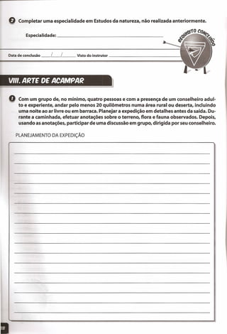 Q Completar uma especialidade em Estudos da natureza, não realizada anteriormente.
Especialidade: _
Data de conclusão __ L__ L__ Visto do instrutor _
VII'. ARTE DE ACAMPAR
================l
Q Com um grupo de, no mínimo, quatro pessoas e com a presença de um conselheiro adul-
to e experiente, andar pelo menos 20 quilômetros numa área rural ou deserta, incluindo
uma noite ao ar livre ou em barraca. Planejar a expedição em detalhes antes da saída. Du-
rante a caminhada, efetuar anotações sobre o terreno, flora e fauna observados. Depois,
usando as anotações, participar de uma discussão em grupo, dirigida por seu conselheiro.
PLANEJAMENTO DA EXPEDiÇÃO
 