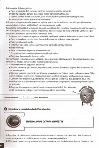 7. Completar 2 dos seguintes:
a} Fazer uma corda de 3 metros a partir de material natural ou barbante.
b} Fazer 10 nós úteis para os pioneiros e contar como eram utilizados.
c} Usando corda e materiais naturais, fazer um dispositivo para mover objetos pesados.
d} Construir uma latrina adequada e confortável.
8. Explicar a importante relação entre a higiene (como banho, cuidados com a louça e eliminação
apropriada de resíduos sólidos [lixo]) e a manutenção da saúde.
9. Ajudar na construção de uma ponte, de corda ou madeira, de 3 metros de comprimento, usando amarras.
10. Participar de um debate sobre a importância da conservação do meio ambiente. Conhecer e por
em prática 4 maneiras de conservar a beleza da mata.
11.Explicar a importância das seguintes atividades na vida dos pioneiros e demonstrar como fazer 2 delas:
a) Fazer uma vela de cera ou outra forma de fonte de luz utilizada pelos pioneiros
b) Fazer uma barra de sabão
e) Ordenhar uma vaca, cabra, ou outro animal aprovado por seu instrutor
d) Bater manteiga
e) Fazer uma caneta de pena e escrever com ela
f) Construir um brinquedo simples usado pelos pioneiros
g) Participar da confecção de uma colcha
12. Conhecer 5 remédios caseiros utilizados pelos pioneiros, obtidos a partir de plantas silvestres, que
tenham sua eficácia comprovada e explicar suas indicações.
13. Completar uma das seguintes excursões:
a) Auxiliar na construção de uma jangada, usando amarras. Fazer uma viagem de 8 km em um rio
com essajangada.
b) Com um vaqueiro experiente, participar de uma viagem de 2 dias, a cavalo, pelo percurso de 25 km,
levando todos os suprimentos necessários em um cavalo de carga que você aprendeu a equipar.
e) Com um líder experiente, participar de uma viagem de canoa de 2 dias, percorrendo 25 km,
levando todos os suprimentos necessários corretamente. Um pequeno transporte pela terra pode
ser realizado.
d) Com um líder experiente, participar de uma caminhada de 2 dias, viajando
por 25 km, levando todos os suprimentos necessários na mochila.
Data de conclusão __ L__ L Visto do instrutor _
9 Completar a especialidade de Vida silvestre."='
E9PECIALlDADE DE VIDA 9/LVESlTRE
1.Participar de, pelo menos, dois acampamentos, com no mínimo dois pernoites cada, durante os
ais possa praticar as habilidades necessárias para esta especialidade.
2. encionar cinco coisas que devem ser feitas quando se está perdido numa floresta. Conhecer três
 