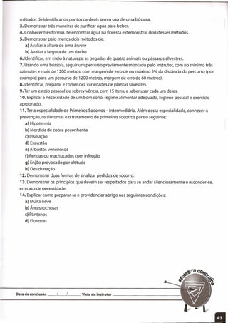 métodos de identificar os pontos cardeais sem o uso de uma bússola.
3. Demonstrar três maneiras de purificar água para beber.
4. Conhecer três formas de encontrar água na floresta e demonstrar dois desses métodos.
5. Demonstrar pelo menos dois métodos de:
a) Avaliar a altura de uma árvore
b) Avaliar a largura de um riacho
6. Identificar, em meio à natureza, as pegadas de quatro animais ou pássaros silvestres.
7. Usando uma bússola, seguir um percurso previamente montado pelo instrutor, com no mínimo três
azimutes e mais de 1200 metros, com margem de erro de no máximo 5% da distância do percurso (por
exemplo: para um percurso de 1200 metros, margem de erro de 60 metros).
8. Identificar, preparar e comer dez variedades de plantas silvestres.
9.Ter um estojo pessoal de sobrevivência, com 15 itens, e saber usar cada um deles.
10. Explicar a necessidade de um bom sono, regime alimentar adequado, higiene pessoal e exercício
apropriado.
11. Ter a especialidade de Primeiros Socorros -Intermediário. Além desta especialidade, conhecer a
prevenção, os sintomas e o tratamento de primeiros socorros para o seguinte:
a) Hipotermia
b) Mordida de cobra peçonhenta
c) Insolação
d) Exaustão
e) Arbustos venenosos
f) Feridas ou machucados com infecção
9) Enjôo provocado por altitude
h) Desidratação
12. Demonstrar duas formas de sinalizar pedidos de socorro.
13. Demonstrar os princípios que devem ser respeitados para se andar silenciosamente e esconder-se,
em caso de necessidade.
14. Explicar como preparar-se e providenciar abrigo nas seguintes condições:
a) Muita neve
b) Áreas rochosas
c) Pântanos
d) Florestas
Data de conclusão __ [__ [ Visto do instrutor _
 