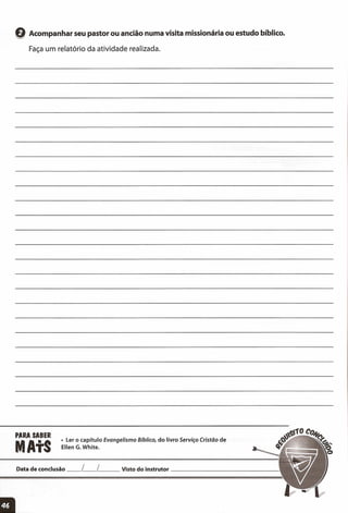 Q Acompanhar seu pastor ou ancião numa visita missionária ou estudo bíblico.
Faça um relatório da atividade realizada.
PARA SABER
MAtS
• Ler o capítulo Evangelismo Bíblico, do livro Serviço Cristão de
Ellen G. White.
Data de conclusão __ L__ [ Visto do instrutor _
 