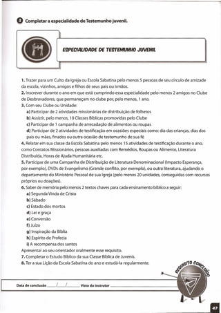 eCompletar a especialidade de Testemunho juvenil.
E9PECIALlDADE DE TEWEMfJNHO JWENIL
1. Trazer para um Culto da Igreja ou Escola Sabatina pelo menos 5 pessoas de seu círculo de amizade
da escola, vizinhos, amigos e filhos de seus pais ou irmãos.
2. Inscrever durante o ano em que está cumprindo essa especialidade pelo menos 2 amigos no Clube
de Desbravadores, que permaneçam no clube por, pelo menos, 1 ano.
3. Com seu Clube ou Unidade:
a} Participar de 2 atividades missionárias de distribuição de folhetos
b} Assistir, pelo menos, 10 Classes Bíblicas promovidas pelo Clube
c} Participar de 1 campanha de arrecadação de alimentos ou roupas
d} Participar de 2 atividades de testificação em ocasiões especiais como: dia das crianças, dias dos
pais ou mães, finados ou outra ocasião de testemunho de sua fé
4. Relatar em sua classe da Escola Sabatina pelo menos 15 atividades de testificação durante o ano,
como Contatos Missionários, pessoas auxiliadas com Remédios, Roupas ou Alimento, Literatura
Distribuída, Horas de Ajuda Humanitária etc.
5. Participar de uma Campanha de Distribuição de Literatura Denominacional (Impacto Esperança,
por exemplo), DVDs de Evangelismo (Grande conflito, por exemplo), ou outra literatura, ajudando o
departamento do Ministério Pessoal de sua Igreja (pelo menos 20 unidades, conseguidas com recursos
próprios ou doações).
6. Saber de memória pelo menos 2 textos chaves para cada ensinamento bíblico a seguir:
a} Segunda Vinda de Cristo
b}Sábado
c} Estado dos mortos
d} Lei e graça
e} Conversão
f} Juízo
g} Inspiração da Bíblia
h} Espírito de Profecia
i} A recompensa dos santos
Apresentar ao seu orientador oralmente esse requisito.
7. Completar o Estudo Bíblico da sua Classe Bíblica de Juvenis.
8. Ter a sua Lição da Escola Sabatina do ano e estudá-Ia regularmente.
Data de conclusão __ L__ L Visto do instrutor '
___ 11
 