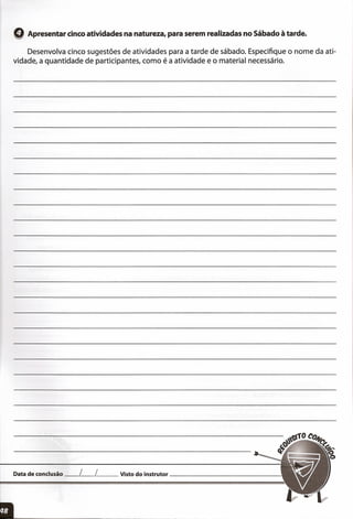oApresentar cinco atividades na natureza, para serem realizadas no Sábado à tarde.
Desenvolva cinco sugestões de atividades para a tarde de sábado. Especifique o nome da ati-
vidade, a quantidade de participantes, como é a atividade e o material necessário.
Data de conclusão __ L__ L__ Visto do instrutor _
,:
 