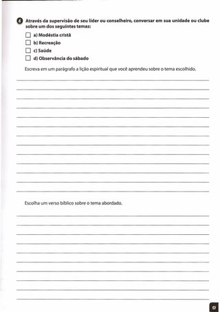 oAtravés da supervisão de seu líder ou conselheiro, conversar em sua unidade ou clube
sobre um dos seguintes temas:
O a) Modéstia cristã
O b) Recreação
O c)Saúde
O d) Observância do sábado
Escreva em um parágrafo a lição espiritual que você aprendeu sobre o tema escolhido.
Escolha um verso bíblico sobre o tema abordado.
11
 