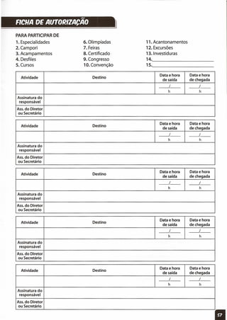 -FICHA DE AUTO~IZACAO }
PARA PARTICIPAR DE
1. Especialidades
2.Campori
3. Acampamentos
4. Desfiles
5. Cursos
6. Olimpíadas
7. Feiras
8. Certificado
9. Congresso
10. Convenção
11. Acantonamentos
12. Excursões
13. Investiduras
14., _
15., _
Atividade Destino
Data e hora Data e hora
de saída de chegada
__ 1_- __ I_-
h h
Assinatura do
responsável
Ass. do Diretor
ou Secretário
Atividade Destino
Data e hora Data e hora
de saída de chegada
__ 1_- __ I_-
h h
Assinatura do
responsável
Ass. do Diretor
ou Secretário
Atividade Destino
Data e hora Data e hora
de saída de chegada
__ 1_- ----.-I_-
h h
Assinatura do
responsável
Ass. do Diretor
ou Secretário
Atividade Destino
Data e hora Data e hora
de saída de chegada
----.-1- __ I_-
h h
Assinatura do
responsável
Ass. do Diretor
ou Secretário
Atividade Destino
Data e hora Data e hora
de saída de chegada
__ 1_- ----.-I_-
h h
Assinatura do
responsável
Ass. do Diretor
ou Secretário
11
 