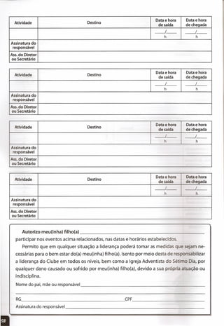 Atividade Destino
Data e hora Data e hora
de saída de chegada
__ 1_- __ I_-
h h
Assinatura do
responsável
Ass. do Diretor
ou Secretário
Atividade Destino
Data e hora Data e hora
de saída de chegada
~-- __ I_-
h h
Assinatura do
responsável
Ass. do Diretor
ou Secretário
Atividade Destino
Data e hora Data e hora
de saída de chegada
__ 1_- __ I_-
h h
Assinatura do
responsável
Ass. do Diretor
ou Secretário
Atividade Destino
Data e hora Data e hora
de saída de chegada
__ 1_- __ I_-
h h
Assinatura do
responsável
Ass. do Diretor
ou Secretário
Autorizo meu(inha) filhoía) _
participar nos eventos acima relacionados, nas datas e horários estabelecidos.
Permito que em qualquer situação a liderança poderá tomar as medidas e sejam ne-
cessárias para o bem estar do(a) meu(inha) filho(a). Isento por meio desta de res onsabilizar
a liderança do Clube em todos os níveis, bem como a Igreja Adventista do Sé' o Dia, por
qualquer dano causado ou sofrido por meu(inha) filho(a), devido a sua próp 'a atuação ou
indisciplina.
Nome do pai, mãe ou responsável _
RG CPF _
Assinatura do responsável _
:
 