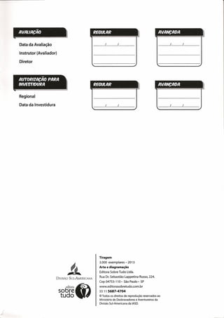AVALlACÃO REGULARI 1
••
Data da Avaliação
Instrutor (Avaliador)
/
Diretor
AlnORIZACAO PARA
IWE9TIOURA REGULAR
Regional
Data da Investidura
~~
~~
DIVISÃO SUL-AMERICANA
Tiragem
3.000 exemplares - 2013
Arte e diagramação
Editora Sobre Tudo Ltda.
Rua Dr. Sebastião Lappetina Russo, 224.
Cep 04753-110· São Paulo- SP
www.editorasobretudo.com.br
55 11 5687-4704
© Todos os direitos de reprodução reservados ao
Ministério de Desbravadores e Aventureiros da
Divisão Sul-Americana da IASD.
~.
AVANCAOA
AVANCAOA
1-/ f
li
 
