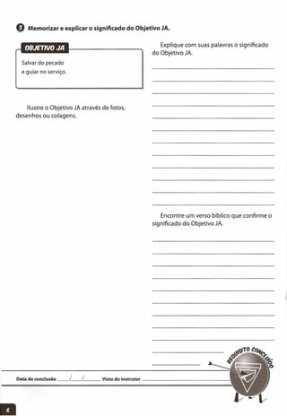 e Memorizar e explicar o significado do Objetivo JA.
Explique com suas palavras o significado.
do Objetivo JA.
Salvar do pecado
e guiar no serviço.
Ilustre o Objetivo JA através de fotos,
desenhos ou colagens.
Encontre um verso bíblico que confirme o
significado do Objetivo JA.
Data de conclusão __ [__ l__ Visto do instrutor _
 