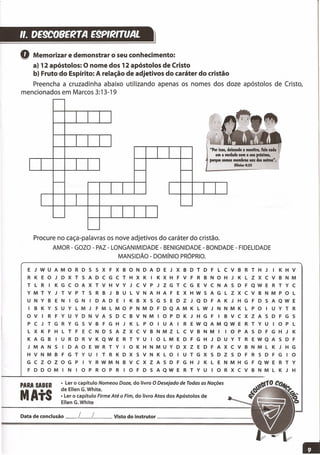 ,,_ DE9C08ERTA E9PIRmJAL
l
Q Memorizar e demonstrar o seu conhecimento:
a) 12 apóstolos: O nome dos 12 apóstolos de Cristo
b) Fruto do Espírito: A relação de adjetivos do caráter do cristão
Preencha a cruzadinha abaixo utilizando apenas os nomes dos doze apóstolos de Cristo,
mencionados em Marcos 3:13-19
"Por isso, deixando a mentira, 'ale cada
um a verdade com o seu próximo,
porque somos membros uns dos outros".
Efí.los 4:25
Procure no caça-palavras os nove adjetivos do caráter do cristão.
AMOR - GOZO - PAZ - LONGANIMIDADE - BENIGNIDADE - BONDADE - FIDELIDADE
MANSIDÃO - DOMíNIO PRÓPRIO.
E J W U A M o R D S S X F X B o N D A D E J X B D T D F L C V B R T H J I K H V
R K E o J D X T S A D C G C T H X K I K X H F V F R B N o H J K L Z X C V B N M
T L R I K G C o A X T V H V Y J C V P J Z G T C G E V C NAS D F Q W E R T Y C
Y M T Y J T V P T S R B J B U L V N A H A F E X H W S A G L Z X C V B N M P o L
U N Y B E N I G N I D A D E I K B X S G 5 E D Z J Q D F A K J H G F D 5 A Q W E
I B K Y 5 U Y L M J F M L M o P N M D F D Q A M K L W J N N M K L P o I U Y T R
o V I R F Y U Y D N V A 5 D C B V N M I o P D K J H G F I B V C X Z A 5 D F G 5
P C J T G R Y G S V B F G H J K L P o I U A I R E W Q A M Q W E R T Y U I o P L
L X K F H L T F E C N D 5 A Z X C V B N M Z L C V B N M I I o P A 5 D F G H J K
K A G B I U R D R V K Q W E R T Y U I o L M E D F G H J D U Y T R E W Q A 5 D F
J M A N 5 I D A o E W R T Y I o K H N M U Y D X Z E D FAX C V B N M L K J H G
H V N M B F G T Y U I T R K D X 5 V N K L o I U T G X 5 D Z 5 D F R 5 D F G I o
G C Z o Z o G P I Y R W M N B V C X Z A 5 D F G H J K L E N M H G F Q W E R T Y
F D DOM I N 10 P R o P R 10 F D 5 A QW E R T Y U 10 R X C V B N M L K J H
• Lero capítuloNomeou Doze, do livroO Desejado de Todas as Nações
de EllenG.White.
•Lero capítuloFirme Até oFim, do livroAtosdosApóstolosde
EllenG.White
PARA SABER
MAtS
Datadeconclusão__ L__ L Vistodo instrutor _
 