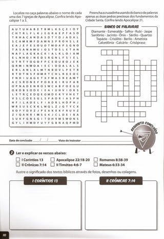 Localize no caça palavras abaixo o nome de cada
uma das 7 igrejas de Apocalipse. Confira lendo Apo-
calipse 1 a 3.
A U T U H A B E T B M L K S ç E I o Y
C H T R L F L K J E G R A E P F A S o
T R H A C A N DAS D T Y D J A D A L
S C A M K M F D A M N S P R o H S L E
E A J E F E SOU o T M o A P S G N o
TAS A N A M U I o S T D S L E T A N
N A F L A G K A C K I A L K L o I A M
E L N H o I N E D S R G N L F S I E L
U T R T Y o G o F P C E o U B o J E K
Q R M I N W o A I E C I D o A L A L S
E R L A N L X L M T N B o V L P E T R
R T D T N S F o M R T C H L R X E o C
F N H I U A G E T X F W A S R E A M T
A C S R D N E F P o R E K I R UFA R
o P N A D E N R o S W C A B F o E G U
o K D B S o D E I E A I U H V I o R S
L E T R ç E D Q E o M D E K Y V H E T
V S L C o E SUL S P A o R I A S P H
H F I L A D E L F I A D R L H D P H J
W R S U S c X K L W Q L Z J G T Y C X
X o F Y D V Z J P E A K X K F R U V Z
Z I Q A N R I M S E K J C L D E I B A
S U K F G N S G I T D H V M S W o N S
G Y L I H M D F U Y F G B N A Q P M D
Preencha acruzadinha usando do banco de palavras
apenas as doze pedras preciosas dos fundamentos da
Cidade Santa. Confira lendo Apocalipse 21.
BANCO DE PALAVRM
Diamante - Esmeralda - Safira - Rubi - Jaspe
Sardônio - Jacinto - Ônix - Sárdio - Quartzo
Topázio - Crisólito - Berilo - Ametista
Calcedônia - Calcá rio - Crisópraso
I
~ ~ ~ ,....--
r I
~ -
I I I I '-- -
I--
'-- '-- -
-
I I I I -
'--
'-- r I
I I 1
'--- '---
Data de conclusão __ L__ l Visto do instrutor _
Q Ler e explicar os versos abaixo:
o I Coríntios 13
O 11 Crônicas 7:14
o Apocalipse 22:18-20
O 11 Timóteo 4:6-7
o Romanos 8:38-39
O Mateus 6:33-34
Ilustre o significado dos textos bíblicos através de fotos, desenhos ou colagens.
.,
I COIlINTIO§ 13
'"
" CIlONICM 7:14
 