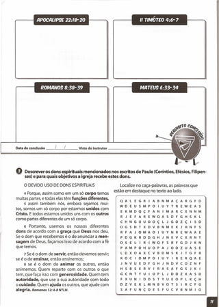 APOCALlP9E 22:'8- 20
~OMAN09 B:38- 39
~
" TIMOTEO 4:6-7
MATEU9 6:33- 34
Data de conclusão __ L__ L__ Visto do instrutor _
e Descrever os dons espirituais mencionados nos escritos de Paulo (Coríntios, Efésios, Filipen-
ses) e para quais objetivos a igreja recebe estes dons.
o DEVIDO USODE DONS ESPIRITUAIS
4 Porque, assim como em um só corpo temos
muitas partes,e todas elastêm funções diferentes,
5 assim também nós, embora sejamos mui-
tos, somos um só corpo por estarmos unidos com
Cristo. Etodos estamos unidos uns com os outros
como partes diferentes de um só corpo.
6 Portanto, usemos os nossos diferentes
dons de acordo com a graça que Deus nos deu.
Se o dom que recebemos é o de anunciar a men-
sagem de Deus, façamos isso de acordo com a fé
que temos.
7 Seé o dom de servir, então devemos servir;
se é o de ensinar, então ensinemos;
8 se é o dom de animar os outros, então
animemos. Quem reparte com os outros o que
tem, que faça isso com generosidade. Quem tem
autoridade, que use a sua autoridade com todo
o cuidado. Quem ajuda os outros, que ajude com
alegria. Romanos 72: 4-8 NTLH.
Localize no caça-palavras, as palavras que
estão em destaque no texto ao lado.
Q A l E G R I A B N M A ç A R G F D
W DEU S M P o I U Y T R E W E A S
E K M D Q ç F A N I M A R C X N N M
R J E F A R E W Q A S D F G H S K l
C H N G U U o o ç l J G D Z ç I S D
o G S H T X D V B N M E K J H N F S
R F A J o M A o I U Y N R E W A A E
P D G K R D D G H J N E V C X R N T
o S E l I R I W Q F 5 R F G o J K N
P A M P D H U o P A J o D Z U A 5 E
l D X o A X C V B D M 5 K J T G F R
K o C I D M P o I U Y I R E R Q A E
J N V U E D F G H J N D v C o Z N F
H 5 B 5 E R V I R A 5 A F G 5 J K I
G C N T Y U I o P l J D D Z X A S D
F X UNI DOS T Y U E o P l K ç H
D Z V E K l M N B V o T 5 I R C F G
5 A F U N ç o E 5 F U C V B N M I o
 