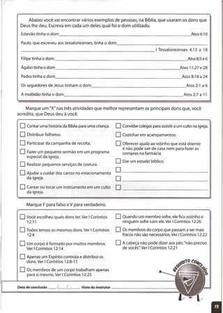 oConvidar colegas para assistir a um culto na igreja.
O Cozinhar em acampamentos.
O Oferecer ajuda ao vizinho que está doente
e não pode sair de casa nem para fazer as
compras na farmácia.
O Dar um estudo bíblico.
Abaixo você vai encontrar vários exemplos de pessoas, na Bíblia, que usaram os dons que
Deus lhe deu. Escreva em cada um deles qual foi o dom utilizado.
Estevão tinha o dom Atos 6:10
Paulo, que escreveu aos tessalonicenses, tinha o dom _
Filipe tinha o dom Atos 8:5 e 6
Agabotinhaodom Atos 11:27e28
Pedrotinhaodom Atos8:18a 24
Os seguidores de Jesus tinham o dom Atos 2:1 a 6
A multidão tinha o dom Atos 2:7 a 11
Marque um "X" nas três atividades que melhor representam os principais dons que, você
acredita, que Deus deu à você.
oContar uma história da Bíblia para uma criança.
O Distribuir folhetos.
O Participar da campanha de recolta.
O Fazer um pequeno sermão em um programa
especial da igreja.
O Realizar pequenos serviços de costura.
O Ajudar a cuidar dos carros no estacionamento
da igreja.
O Cantar ou tocar um instrumento em um culto
da igreja.
0 _
0 _
0 _
Marque F para falso e V para verdadeiro.
oVocê escolheu quais dons ter. Ver I Coríntios
12:11
O Todos temos os mesmos dons. Ver I Coríntios
12:4
o Um corpo é formado por muitos membros.
Ver I Coríntios 12:14
O Apenas um Espírito controla e distribui os
dons. Ver I Coríntios 12:8-11
O Os membros de um corpo trabalham apenas
para si mesmo. Ver I Coríntios 12:25
o Quando um membro sofre, ele fica sozinho e
ninguém sofre com ele. Ver I Coríntios 12:26
O Os membros do corpo que passam a ser mais
fracos não são necessários. Ver I Coríntios 12:22
O A cabeça não pode dizer aos pés: "não preciso
de vocês" Ver I Corí ntios 12:21
Data de conclusão __ L__ L Visto do instrutor -----.:
 