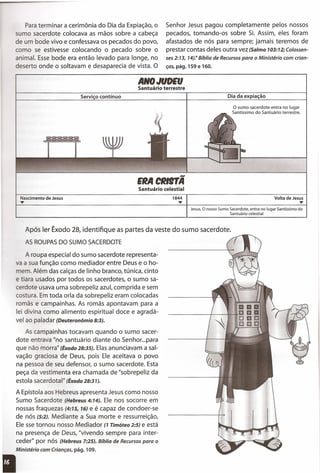 ANO JUDEU
Santuário terrestre
Para terminar a cerimônia do Dia da Expiação, o
sumo sacerdote colocava as mãos sobre a cabeça
de um bode vivo e confessava os pecados do povo,
como se estivesse colocando o pecado sobre o
animal. Esse bode era então levado para longe, no
deserto onde o soltavam e desaparecia de vista. O
Senhor Jesus pagou completamente pelos nossos
pecados, tomando-os sobre Si. Assim, eles foram
afastados de nós para sempre; jamais teremos de
prestar contas deles outra vez (Salmo 103:12; Colossen-
ses2:13, 14).11Bíblia de Recursospara o Ministério com crian-
ças, pág. 159 e 160.
Serviço contínuo Dia da expiação
EIlA CllltTÃ
Santuário celestial
o sumo sacerdote entra no lugar
Santíssimo do Santuário terrestre.
Nascimento de Jesus
..•.. 1844
..•..
Jesus, O nosso Sumo Sacerdote, entra no lugar Santíssimo do
Santuário celestial
Volta de Jesus
..•..
Após ler Êxodo 28, identifique as partes da veste do sumo sacerdote.
AS ROUPASDO SUMO SACERDOTE
A roupa especial do sumo sacerdote representa-
va a sua função como mediador entre Deus e o ho-
mem. Além das calças de linho branco, túnica, cinto
e tiara usados por todos os sacerdotes, o sumo sa-
cerdote usava uma sobrepeliz azul, comprida e sem
costura. Em toda orla da sobrepeliz eram colocadas
romãs e campainhas. As romãs apontavam para a
lei divina como alimento espiritual doce e agradá-
vel ao paladar (Deuteronômio8:3).
As campainhas tocavam quando o sumo sacer-
dote entrava "no santuário diante do Senhor ...para
que não morra" (Êxodo28:35). Elas anunciavam a sal-
vação graciosa de Deus, pois Ele aceitava o povo
na pessoa de seu defensor, o sumo sacerdote. Esta
peça da vestimenta era chamada de "sobrepeliz da
estola sacerdota 1
11
(Êxodo 28:31).
A Epístola aos Hebreus apresenta Jesus como nosso
Sumo Sacerdote (Hebreus 4:14). Ele nos socorre em
nossas fraquezas (4:15, 16) e é capaz de condoer-se
de nós (5:2). Mediante a Sua morte e ressurreição,
Ele sse tornou nosso Mediador (1 Timóteo 2:5) e está
na presença de Deus, "vivendo sempre para inter-
ceder" por nós (Hebreus 7:25). Bíblia de Recursos para o
Ministério com Crianças, pág. 109.
 