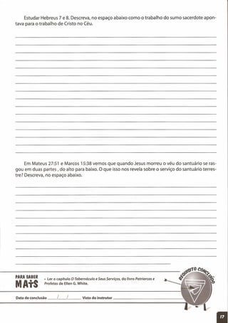 PARA SABER
MAtS
• Ler o capítulo O Tabernáculo e SeusServiços, do livro Patriarcas e
Profetas de Ellen G. White.
Estudar Hebreus 7 e 8. Descreva, no espaço abaixo como o trabalho do sumo sacerdote apon-
tava para o trabalho de Cristo no Céu.
Em Mateus 27:51 e Marcos 15:38 vemos que quando Jesus morreu o véu do santuário se ras-
gou em duas partes, do alto para baixo. O que isso nos revela sobre o serviço do santuário terres-
tre? Descreva, no espaço abaixo.
Data de conclusão __ L__ L Visto do instrutor ----.:
 