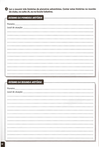 Q Ler e resumir três histórias de pioneiros adventistas. Contar estas histórias na reunião
do clube, no culto JA, ou na Escola Sabatina.
Pioneiro: _
Local deatuação: _
Pioneiro: _
Local deatuação: _
 