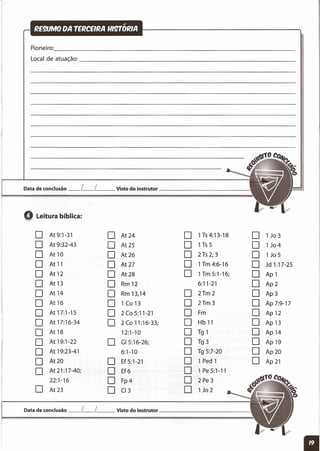 Pioneiro: _
Local de atuação: _
Data de conclusão _L_L__ Visto do instrutor _
Q Leitura bíblica:
O At9:1-31 O . At 24 O 1T54:13-18 O 1 Jo 3
O At 9:32-43 O At 25 O 1T55 O 1 J04
O At 10 O At26 O 2 T5 2, 3 O 1 Jo 5
O At 11 O At27 O 1Tm4:6-16 O Jd 1:17-25
O At 12 O At28 O 1Tm 5:1-16; O Ap 1
O At 13 O Rm 12 6:11-21 O Ap2
O At14 O Rm 13,14 O 2Tm2 O Ap3
O At16 O 1 (o 13 O 2Tm3 O Ap 7:9-17
O At 17:1-15 O 2(05:11-21 O Fm O Ap12
O At 17:16-34 O 2(011:16-33; O Hb 11 O Ap 13
O At 18 12:1-10 O T91 O Ap14
O At 19:1-22 O GI5:16-26; O T93 O Ap19
O At 19:23-41 6:1-10 O T95:7-2O O Ap20
O At20 O Ef5:1-21 O 1 Ped 1 O Ap 21
O At 21:17-40; O Ef6 O 1 Pe 5:1-11
22:1-16 O Fp4 O 2 Pe3
O At23 O (13 O 1 Jo 2
Data de conclusão _L_L Visto do instrutor
 