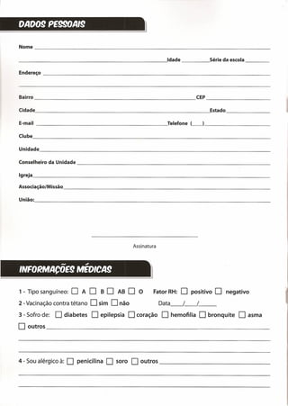 DAD09 PE990AI9
l
Nome _
______________________________________ -.!Idade Série da escola _
Endereço _
Bairro CEP _
Cidade ~Estado _
E-mail Telefone (_) _
Clube _
Assinatura
Unidade -------------------------------------------------------------
Conselheiro da Unidade _
Igreja _
Associação/Missão _
União:, _
==========~
- .,
INFORNlACOE9 NlEDICA9
1 - Tipo sanguíneo: O A O B O AB O O Fator RH: O positivo O negativo
2 - Vacinação contra tétano O sim O não Data__ /__ /__
3 - Sofro de: O diabetes O epilepsia O coração O hemofilia O bronquite O asma
O outros --=--- _
4 - Sou alérgico à: O penicilina O soro O outros _
 