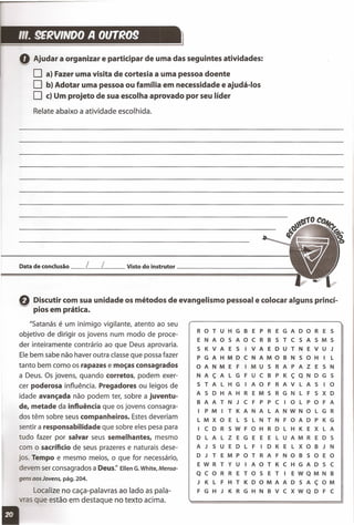 ",. 9ERVINDO A OllTR09
Q Ajudar a organizar e participar de uma das seguintes atividades:
O a} Fazer uma visita de cortesia a uma pessoa doente
O b} Adotar uma pessoa ou família em necessidade e ajudá-Ios
O c} Um projeto de sua escolha aprovado por seu líder
Relate abaixo a atividade escolhida.
Data de conclusão __ L__ L Visto do instrutor _
fl Discutir com sua unidade os métodos de evangelismo pessoal e colocar alguns princí-
~ . , .pios em pratica.
"Satanás é um inimigo vigilante, atento ao seu
objetivo de dirigir os jovens num modo de proce-
der inteiramente contrário ao que Deus aprovaria.
Ele bem sabe não haver outra classe que possa fazer
tanto bem como os rapazes e moças consagrados
a Deus. Os jovens, quando corretos, podem exer-
cer poderosa influência. Pregadores ou leigos de
idade avançada não podem ter, sobre a juventu-
de, metade da influência que os jovens consagra-
dos têm sobre seus companheiros. Estes deveriam
sentir a responsabilidade que sobre eles pesa para
tudo fazer por salvar seus semelhantes, mesmo
com o sacríficio de seus prazeres e naturais dese-
jos. Tempo e mesmo meios, o que for necessário,
devem ser consagrados a Deus:' EllenG.White,Mensa-
gens aos Jovens, pág. 204.
Localize no caça-palavras ao lado as pala-
s que estão em destaque no texto acima.
R o T U H G B E P R E G A o o R E S
E N A o 5 A o C R B 5 T C 5 A 5 M 5
5 K V A E 5 I V A E o U T N E V U J
P G A H M o C N A M o B N 5 o H I l
o A N M E FIM U 5 R A PAZ E 5 N
N A ç A l G F U C B P K ç Q N o G 5
5 TAL H G I A o F R A V l A 5 I o
A 5 o H A H R E M 5 R G N l F S X o
B A A T N J C F P P C I o l P o F A
I P M I T K A N A l A N W N o l G R
l M X o E l 5 l N T N F o A o P K G
I C o R 5 W F o H R o l H K E X l A
o l A l Z E G E E E lUA M R E o 5
A J 5 U E o l F I o K E l X o B J N
o J TEM P o T R A F N o B 5 o E o
E W R T Y U I A o T K C H G A o 5 C
Q c o R R E TOS E T I E W Q M N B
J K l F H T K o o M A A o 5 A ç o M
F G H J K R G H N B V C X W Q o F C
 