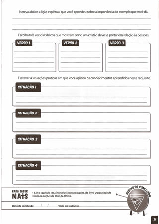Escrevaabaixo a lição espíritual que você aprendeu sobre a importância do exemplo que você dá.
Escolhatrês versos bíblicos que mostrem como um cristão deve se portar em relação às pessoas.
Escrever4 situações práticas em que você aplicou os conhecimentos aprendidos neste requisito.
PARA SABER
MAtS
• Ler o capítulo Ide, Ensinai a Todas as Nações, do livro O Desejado de
Todas as Nações de Ellen G.White.
Data de conclusão __ L__ L Visto do instrutor ----'
 